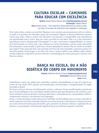 todos os níveis275
Cultura escolar – caminhos
para educar com excelência
Autoria: Tabata Milula Estevam Kato [tamilula@yahoo.com.br]
Instituição: Colégio Sidarta
Área: Gestão escolar – Tema específico: Desenvolvimento de cultura escolar
com base na formação de professores mais engajados à cooperação
Você cuida, educa, ensina ou entretém? Algumas vezes ouvimos questionamentos sobre os valores,
os perfis e as posturas do educador, quais são necessárias? Alguns se dizem professores, mestres,
outros pais, mães. Todos o somos. Ser educador é ser humano, é compartilhar suas experiências,
seu aprendizado com o outro. Seja este outro um bebê ou um idoso. Mas e se o que estivermos
aprendemos estiver ultrapassado? Deturpado? E se não o estivermos compartilhando, se estiver-
mos doutrinando os outros com o que achamos ser certo? Estaríamos, mesmo assim educando?
Ou ensinando à nossa moda? E qual seria a forma adequada de educar? Há um modo ou modelo
para seguir? Uma educação feita com intenção em busca de uma sociedade cooperativa parece ser
uma boa pedida. Então pegue o seu bloco de notas e venha conferir uma reflexão sobre cultura
escolar, ambiente cooperativo, postura docente e metodologias de ensino para que se alcance exce-
lência ao educar.
Dança na escola, ou a não
didática do corpo em movimento
Autoria: Valdimere Pereira de Souza [valpsouza@gmail.com]
Instituição: Assessoria Dança Escola
Área: Teatro
Caminhamos muito em relação aos conteúdos escolares, principalmente no que diz respeito ao
ensino de arte desde 1970, quando sua formalização, sistematização e obrigatoriedade foi imple-
mentada no Brasil.
De lá pra cá houve diversas transformações sociais e culturais. Essas transformações permitiram
que a escola dialogasse com a sociedade, também alertou para que deixássemos de conceber a arte
como sinônimo somente do fazer, mas para além disso e sobretudo do ler, contextualizar, refletir e
compreender artística e criticamente essa linguagem.
Assim, o ensino da dança escolar deixa de ser atividade em festividades para se tornar conteúdo in-
serido enquanto currículo, traçando relações com outras áreas de conhecimento. A dança encontra
na escola terreno favorável para discussões, pois, presente em diversas culturas e expressão do ser
humano, sua produção e manifestação significativas já se justificam enquanto conteúdo.
581
582
icloc_2015_miolo_FINAL.indd 275 18/05/15 18:35
 