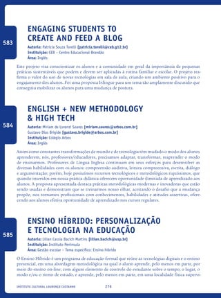 276Instituto Cultural Lourenço Castanho
Engaging students to
create and feed a blog
Autoria: Patricia Souza Torelli [patricia.torelli@ceb.g12.br]
Instituição: CEB – Centro Educacional Brandão
Área: Inglês
Este projeto visa conscientizar os alunos e a comunidade em geral da importância de pequenas
práticas sustentáveis que podem e devem ser aplicadas à rotina familiar e escolar. O projeto rea-
firma o valor do uso de novas tecnologias em sala de aula, criando um ambiente positivo para o
engajamento dos alunos. Foi uma proposta bilingue para um tema tão amplamente discutido que
conseguiu mobilizar os alunos para uma mudança de postura.
English + new methodology
& high tech
Autoria: Miriam de Lorenzi Soares [miriam.soares@arbos.com.br]
Gustavo Dias Brígide [gustavo.brigide@arbos.com.br]
Instituição: Colégio Arbos
Área: Inglês
Assim como constantes transformações de mundo e de tecnologia têm mudado o modo dos alunos
aprenderem, nós, professores/educadores, precisamos adaptar, transformar, reaprender o modo
de ensinarmos. Professores de Língua Inglesa continuam em seus esforços para desenvolver as
diversas habilidades com os alunos: compreensão auditiva, leitura compreensiva, escrita, diálogo
e argumentação; porém, hoje possuímos recursos tecnológicos e metodológicos riquíssimos, que
quando inseridos em nossa prática didática oferecem oportunidade ilimitada de aprendizado aos
alunos. A proposta apresentada destaca práticas metodológicas modernas e inovadoras que estão
sendo usadas e demonstram que se treinarmos nosso olhar, aceitando o desafio que a mudança
propõe, nos tornamos profissionais com conhecimentos, habilidades e atitudes assertivas, ofere-
cendo aos alunos efetiva oportunidade de aprendizado nos cursos regulares.
Ensino híbrido: personalização
e tecnologia na educação
Autoria: Lilian Cassia Bacich Martins [lilian.bacich@usp.br]
Instituição: Instituto Península
Área: Gestão escolar – Tema específico: Ensino híbrido
O Ensino Híbrido é um programa de educação formal que reúne as tecnologias digitais e o ensino
presencial, em uma abordagem metodológica na qual o aluno aprende, pelo menos em parte, por
meio do ensino on-line, com algum elemento de controle do estudante sobre o tempo, o lugar, o
modo e/ou o ritmo de estudo, e aprende, pelo menos em parte, em uma localidade física supervi-
583
584
585
icloc_2015_miolo_FINAL.indd 276 18/05/15 18:35
 