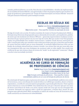 todos os níveis277
sionada, preferencialmente, na escola. Para discutir as possibilidades e desafios da implementação
de um modelo de Ensino Híbrido, será apresentado o relato de pesquisa empírica que envolveu um
grupo de professores participantes do “Grupo de Experimentações em Ensino Híbrido” desenvol-
vida pelo Instituto Península e pela Fundação Lemann.
Escolas do século XXI
Autoria: Luiza Dalmazo [luizadalmazo@gmail.com]
Instituição: Instituto Singularidades
Área: Gestão escolar – Tema específico: Estrutura da organização da escola
Há algo de errado com a escola. Os índices mundiais de evasão no Ensino Fundamental e Médio, a
formação de profissionais despreparados para as demandas do mercado e, principalmente, padrões
de ensino que não mudaram nos últimos 300 anos – apesar das inquestionáveis mudanças sociais –
são sinais de que é preciso pensar em um novo tipo de escola. Mas que escola é essa? Esta pesquisa
analisa em profundidade dois modelos institucionais e também estuda diversas instituições em
todo o mundo para saber que caminhos estão sendo percorridos para que se descubra qual modelo
de ensino funciona melhor para as novas demandas. A revolução digital funciona como um ace-
lerador da revolução educacional que estamos vivendo e nos mostra que não por causa dela, mas
em consequência dela, que estas mudanças vão acontecer cada vez mais rápido. Este estudo traz
evidências de que não estamos diante de termos da “moda” ou de expressões “comerciais”. Mudar
a escola é uma necessidade inevitável.
Evasão e vulnerabilidade
acadêmica no curso de formação
de professores de ciências
Autoria: Raquel Santos Palma [raquelspalma@gmail.com]
Cesar Rogerio Cardoso [cesarrcar@gmail.com]
Instituição: Universidade Federal de São Paulo
Área: Formação continuada de profissionais – Tema específico: Evasão e
vulnerabilidade acadêmica em um curso de formação de professores de ciências
Na construção de hipóteses para os processos de evasão e de vulnerabilidade acadêmica nos cursos
de licenciatura, está a contribuição do estudo de Silva et al. (2012) que considera, dentre os fatores
responsáveis, a escolha do curso de maneira precipitada e equivocada pelo discente. Outro aponta-
mento relaciona-se à nota do ENEM. Uma média baixa faz com que o discente opte por um curso
de menor concorrência de modo a ser aceito, mesmo sendo um curso que em sua concepção não
é atraente. Pensando nos aspectos sobre o perfil do ingressante, o Projeto Zero, através de uma
pesquisa-ação aplicada desde 2010, acompanha os índices de evasão no curso de licenciatura, bus-
cando associá-los aos elementos de vulnerabilidade.
586
587
icloc_2015_miolo_FINAL.indd 277 18/05/15 18:35
 