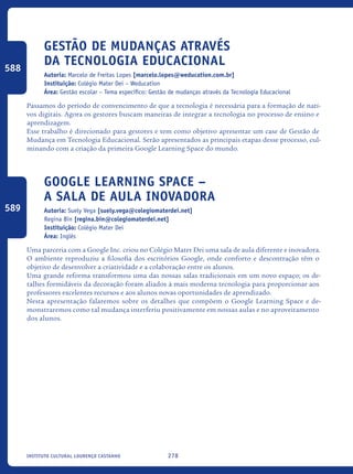 278Instituto Cultural Lourenço Castanho
Gestão de mudanças através
da tecnologia educacional
Autoria: Marcelo de Freitas Lopes [marcelo.lopes@weducation.com.br]
Instituição: Colégio Mater Dei – Weducation
Área: Gestão escolar – Tema específico: Gestão de mudanças através da Tecnologia Educacional
Passamos do período de convencimento de que a tecnologia é necessária para a formação de nati-
vos digitais. Agora os gestores buscam maneiras de integrar a tecnologia no processo de ensino e
aprendizagem.
Esse trabalho é direcionado para gestores e tem como objetivo apresentar um case de Gestão de
Mudança em Tecnologia Educacional. Serão apresentados as principais etapas desse processo, cul-
minando com a criação da primeira Google Learning Space do mundo.
Google learning space –
a sala de aula inovadora
Autoria: Suely Vega [suely.vega@colegiomaterdei.net]
Regina Bin [regina.bin@colegiomaterdei.net]
Instituição: Colégio Mater Dei
Área: Inglês
Uma parceria com a Google Inc. criou no Colégio Mater Dei uma sala de aula diferente e inovadora.
O ambiente reproduziu a filosofia dos escritórios Google, onde conforto e descontração têm o
objetivo de desenvolver a criatividade e a colaboração entre os alunos.
Uma grande reforma transformou uma das nossas salas tradicionais em um novo espaço; os de-
talhes formidáveis da decoração foram aliados à mais moderna tecnologia para proporcionar aos
professores excelentes recursos e aos alunos novas oportunidades de aprendizado.
Nesta apresentação falaremos sobre os detalhes que compõem o Google Learning Space e de-
monstraremos como tal mudança interferiu positivamente em nossas aulas e no aproveitamento
dos alunos.
588
589
icloc_2015_miolo_FINAL.indd 278 18/05/15 18:35
 