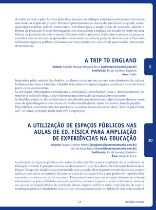 educação infantil27
de todos os dias: o pão. As colocações das crianças e os diálogos cotidianos nortearam e direciona-
ram todas as etapas do projeto. Diversos questionamentos acerca do pão foram surgindo, como:
quais tipos existem, valores nutricionais, benefícios para a saúde, tipos de consumo, sabores e
formas de produção. Nossas investigações nos conduziram a realizar um estudo do meio em uma
fábrica de produção de pães e massas. Durante todo o percurso, elaboramos roteiros de pesquisa
científica com as crianças, respeitando e valorizando as culturas próprias da faixa etária. Para isso,
utilizamos suportes gráficos, realizamos escritas espontâneas, cálculos de quantidades, elaboração
de receitas etc.
A Trip to England
Autoria: Gabriela Marques Weigand Berna [gabimberna@yahoo.com.br]
Instituição: Escola Lourenço Castanho
Área: Inglês
Inspirados pelas canções dos Beatles, os alunos entraram em contato com elementos da cultura
britânica, tais como a bandeira, a família real, alimentos típicos, lugares turísticos e meios de trans-
porte, entre outros temas.
As atividades selecionadas estimularam a curiosidade, contribuíram para o desenvolvimento do
repertório cultural e linguístico e favoreceram a interação da criança com seus pares.
Ao final do projeto, os alunos elaboraram um desenho que representasse algo marcante durante o pro-
cesso de aprendizagem e construíram um ônibus double-decker, típico de Londres, feito de papelão.
Para celebrar o encerramento das atividades, os alunos foram assistir ao show “Beatles para Crian-
ças”, tornando o projeto ainda mais vivo e expressivo.
A Utilização De Espaços Públicos Nas
Aulas De Ed. Física Para Ampliação
De Experiências Na Educação
Autoria: Douglas Everton Moraes [douglasm@lourencocastanho.com.br]
Laís de Sousa Nozaki [laisn@lourencocastanho.com.br]
Instituição: Escola Lourenço Castanho
Área: Educação Física
A utilização de espaços públicos nas aulas de educação física para ampliação de experiências na
Educação Infantil. O projeto consiste no deslocamento a pé dos alunos de Educação Infantil até o
Parque Ibirapuera, devido à sua proximidade com a escola, além de promover atividades que contex-
tualizam exercícios construídos durante as aulas de educação física e que podem ser reproduzidos
em ambientes naturais e de forma casual. Este projeto busca em suas intenções formativas o desen-
volvimento das potencialidades nos campos físico, afetivo e cognitivo, com o objetivo de mostrar
aos alunos as possibilidades de utilização desses espaços públicos como instrumento de lazer e
também de produzir identidades individuais e sociais, favorecendo um hábito de vida mais saudável.
9
10
icloc_2015_miolo_FINAL.indd 27 18/05/15 18:35
 