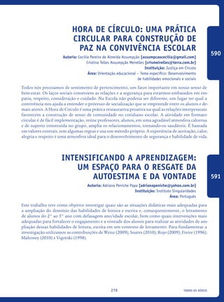 todos os níveis279
Hora de círculo: uma prática
circular para construção de
paz na convivência escolar
Autoria: Cecilia Pereira de Almeida Assumpção [assumpcaocecilia@gmail.com]
Cristina Telles Assumpção Meirelles [crismeirelles@terra.com.br]
Instituição: Justiça em Círculo
Área: Orientação educacional – Tema específico: Desenvolvimento
de habilidades emocionais e sociais
Todos nós precisamos de sentimento de pertencimento, um fator importante em nosso senso de
bem-estar. Os laços sociais constroem as relações e a segurança para estarmos embasados em em-
patia, respeito, consideração e cuidado. Na Escola não poderia ser diferente, um lugar no qual a
convivência nos ajuda a entender o processo de socialização que se empreende entre os alunos e de-
mais atores. A Hora de Círculo é uma prática restaurativa proativa na qual as relações interpessoais
favorecem a construção de senso de comunidade no cotidiano escolar. A atividade em formato
circular é de fácil implementação, reúne professores, alunos, em uma agradável atmosfera calorosa
e de suporte construída no grupo, amplia os relacionamentos, tornando-os saudáveis. É baseada
em valores centrais, tem algumas regras e usa um método próprio. A experiência de aceitação, calor,
alegria e respeito é uma atmosfera ideal para o desenvolvimento de segurança e habilidade de vida.
Intensificando a aprendizagem:
Um Espaço Para O Resgate Da
Autoestima E Da Vontade
Autoria: Adriana Peniche Papa [adrianapeniche@yahoo.com.br]
Instituição: Instituto Singularidades
Área: Português
Este trabalho teve como objetivo investigar quais são as situações didáticas mais adequadas para
a ampliação do domínio das habilidades de leitura e escrita e, consequentemente, o letramento
de alunos do 2° ao 5° ano com defasagem ano/idade escolar, bem como quais intervenções mais
adequadas para fortalecer o engajamento e a vontade dos alunos para realizar as atividades de am-
pliação dessas habilidades de leitura, escrita em um contexto de letramento. Para fundamentar a
investigação utilizamos as contribuições de Weisz (2009); Soares (2010); Rojo (2009); Freire (1996);
Mahoney (2010) e Vigotski (1998).
590
591
icloc_2015_miolo_FINAL.indd 279 18/05/15 18:35
 