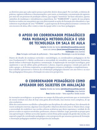 todos os níveis281
as diretrizes para que cada sujeito possa se perceber dentro desse papel. Por um lado, a releitura de
práticas, registros reflexivos e documentações e, por outro, a construção e reconstrução de registros
por meio de um processo de produção coletiva, que resgata “memórias” do fazer educativo, aponta
caminhos de mudanças e retroalimenta a experiência. Ser “NARRADOR” e sujeito de sua própria
história se traduz em uma prática que vem direcionando as ações de formação dos educadores, e que
culminou na produção de uma “VITRINE”, a qual expressa de forma plástica (tramas e costuras em
um encontro de alma, olho e mão) a visão da equipe sobre o seu fazer pedagógico.
O apoio do Coordenador Pedagógico
para mudança metodológica e uso
de tecnologia em sala de aula
Autoria: Alcielle dos Santos [alcielle@liceusantista.com.br]
Lucas Luiz Lamosa [lucas.lamosa@liceusantista.com.br]
Instituição: Liceu Santista
Área: Formação continuada de profissionais – Tema específico: Metodologia e uso de tecnologia
Diante do desafio de mudança curricular e metodológica, os coordenadores pedagógicos do En-
sino Fundamental 2 e Médio verificaram a necessidade de remodelar suas propostas formativas,
dando ênfase à observação da prática e tematização. A implantação de inovação tecnológica, prin-
cipalmente o uso de tablets pelos professores e alunos, requereu pesquisa e estudo por parte de
todo o grupo, e, de forma cooperativa, as aprendizagens tornam-se múltiplas e complementares.
Esse trabalho apresentará a vivência da coordenação pedagógica durante um ano letivo e as esco-
lhas pedagógicas feitas para a formação em uma nova perspectiva.
O Coordenador Pedagógico Como
Apoiador Dos Sujeitos Em Avaliação
Autoria: Alcielle dos Santos [alcielle@liceusantista.com.br]
Instituição: Liceu Santista
Área: Gestão escolar – Tema específico: Gestão escolar
As inovações tecnológicas e as pesquisas no campo da Educação permitiram que as instituições
de ensino tenham nos dias de hoje uma gama diversificada, mas muitas vezes complexa, de op-
ções avaliativas.
Além dos instrumentos escolhidos e planejados nas disciplinas de cada professor, há a demanda de
inserir avaliações externas, algumas vezes de perfis e objetivos distintos entre si. Diante disso, surge
a necessidade de estabelecer nas escolas culturas avaliativas que deem segurança e unidade de ob-
jetivos a todos os sujeitos envolvidos: professores, alunos e famílias. Logo, pretende-se propor para
essa apresentação o debate acerca das opções a serem feitas pelas equipes de gestão das escolas, em
especial o papel do coordenador pedagógico, com a proposta de que assuma a postura de formação
e orientação pedagógica também na perspectiva da avaliação.
595
596
icloc_2015_miolo_FINAL.indd 281 18/05/15 18:35
 