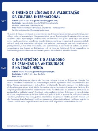 282Instituto Cultural Lourenço Castanho
O Ensino de Línguas e a Valorização
da Cultura Internacional
Autoria: Osmar da Silva Alves [osmar.silvaalves@gmail.com]
Instituição: Esperanta Klubo Zamenhof (EKZ)/Câmara Brasileira
da Língua Internacional Esperanto (CBLIE)
Área: Desenvolvimento de habilidades e competências – Tema específico:
Facilitar contatos entre diferentes partes do mundo
O ensino de línguas aprofunda o conhecimento de elementos fundamentais, como fonética, mor-
fologia e sintaxe, mas também é importantíssimo para a disseminação de valores culturais inter-
nacionais. Nesta apresentação, veremos como um ensino de fato global pode servir para incluir
povos e culturas diversos ao redor do mundo, diferentemente da perspectiva de uma mentalidade
cultural particular, amplamente divulgada nos meios de comunicação, nas artes, entre outros e,
principalmente, no sistema educacional. Será demonstrada a existência um sistema de ensino-
-aprendizagem que fornece um bilinguismo real e é capaz de facilitar, de forma integradora, os
contatos linguístico-comunicacionais entre pessoas das diferentes partes do mundo.
O Infanticídio e o Abandono
de Crianças na Antiguidade
e na Idade Média
Autoria: Janaina Paiva Ono [janaina.ono@sesisp.org.br]
Instituição: CE SESI nº 381 – José Bonifácio
Área: História
A questão do abandono de crianças não é recente e sempre ocorreu no decorrer da História. Em
muitas sociedades, o abandono era sustentado por padrões reguladores e não causava remorso. Na
Roma Antiga, eram corriqueiros o abandono e o infanticídio de recém-nascidos com deficiências.
O abandono persistiu na Idade Média, forçando a criação de práticas de assistência. Partindo des-
ses princípios foi realizado um trabalho com o tema “O infanticídio e o abandono de crianças na
Antiguidade e na Idade Média”. Através de vídeos, debates, notícias de jornais e revistas, leituras
de textos complementares e do livro didático da rede SESI-SP, o assunto foi utilizado como fio
condutor, analisando vida social, política e econômica nos períodos citados. Assim foi possível sair
das fronteiras do conhecimento histórico, para as questões relacionadas ao cotidiano, levando os
alunos a refletir sobre os problemas da sociedade atual, adquirindo autonomia intelectual.	
597
598
icloc_2015_miolo_FINAL.indd 282 18/05/15 18:35
 