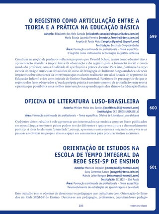 todos os níveis283
O registro como articulação entre a
teoria e a prática na Educação Básica
Autoria: Elizabeth dos Reis Sanada [elizabeth.sanada@singularidades.com.br]
Maria Estela Lacerda Ferreira [mestela.ferreira@terra.com.br]
Angela di Paolo Mota [angela.dipaolo1@gmail.com]
Instituição: Instituto Singularidades
Área: Formação continuada de profissionais – Tema específico:
O registro como instrumento de formação da prática reflexiva
Com base na noção de professor reflexivo proposta por Donald Schon, temos como objetivo desta
apresentação abordar a importância da observação e do registro para a formação inicial e conti-
nuada do professor, com a finalidade de aperfeiçoar a prática docente. Para isto, partimos da expe-
riência de estágio curricular dos alunos do curso de Pedagogia do Instituto Singularidades e de seus
impactos sobre a natureza da intervenção que os alunos realizarão em salas de aula do segmento da
Educação Infantil e dos anos iniciais do Ensino Fundamental. Partimos do pressuposto de que o
registro dos fatos observados e/ ou da própria prática é um instrumento de articulação entre teoria
e prática que possibilita uma melhor intervenção na aprendizagem dos alunos da Educação Básica.
Oficina de Literatura Luso-Brasileira
Autoria: Miriam Mello dos Santos [bonitinha25@hotmail.com]
Instituição: DCE IERGS UNIASSELVI
Área: Formação continuada de profissionais – Tema específico: Oficina de Literatura Luso-africana
O objetivo deste trabalho é o de apresentar aos interessados na temática como os livros publicados
em nossa Língua em outros países podem ser tão diferentes e iguais em cultura e desenvolvimento
político. A ideia foi dar uma “pincelada”, ou seja, apresentar uma escritora moçambicana e ver se as
pessoas envolvidas no projeto abrem espaço em suas mentes para procurar outros escritores. 	
Orientação de estudos na
escola de tempo integral da
Rede SESI-SP de Ensino
Autoria: Marilize Crepaldi [mzcrepaldi@hotmail.com]
Susy Generoso Sacco [susyprf@terra.com.br]
Márcio Leite Rangon [mlrangon@hotmail.com]
Instituição: CE SESI – São Paulo
Área: Formação continuada de profissionais – Tema específico:
Desenvolvimento de estratégias de aprendizagem e de estudo
Este trabalho tem o objetivo de direcionar os pedagogos que trabalham com Orientação de Estu-
dos na Rede SESI-SP de Ensino. Destina-se aos pedagogos, professores, coordenadores pedagó-
599
600
601
icloc_2015_miolo_FINAL.indd 283 18/05/15 18:35
 