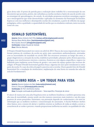 284Instituto Cultural Lourenço Castanho
gicos desta rede. O ponto de partida para a realização deste trabalho foi a reestruturação de um
documento que já existia, porém, não subsidiava as tarefas escolares e lições de casa de acordo com
as estratégias de aprendizagem e de estudo. As atividades propostas envolvem estratégias cogniti-
vas e metacognitivas que serão desenvolvidas e aplicadas no momento da Orientação de Estudos.
Espera-se com isso melhorar o desempenho escolar dos estudantes, a partir de reflexões da equipe
pedagógica, sobre a qualidade e a quantidade de tarefas que os estudantes realizam, tanto na escola
como em casa.	
Oswald Sustentável
Autoria: Nelson Antonio Calil Filho [nelson.calil@colegiooswald.com.br]
Mariana Ohara Morita Abreu [marianaomabreu@gmail.com]
Nina Goulios Aronchi [ninagoulios@gmail.com]
Instituição: Colégio Oswald de Andrade
Área: Ciências Naturais
O Projeto Oswald Sustentável teve início em abril de 2013. Nasceu da nossa inquietude por trans-
formar práticas do cotidiano da escola em ações mais sustentáveis ambientalmente, antenadas
com as necessidades da sociedade no século XXI. Em encontros semanais ao longo dos anos, o
grupo diagnosticou a situação da escola, estabeleceu prioridades, planejou ações, firmou parcerias,
dialogou com interlocutores internos e externos, frustrou-se com alguns empecilhos e seguiu tra-
balhando para implantar novas formas de gestão e uso tanto do espaço quanto dos recursos do
colégio. O Projeto Oswald Sustentável ganhou força e algumas de suas ações instalaram-se como
parte da escola. É o caso da coleta de papel e parceria com a reciclar. Outro grande feito do Oswald
Sustentável foi a instalação de minhocários, implantação de uma horta na varanda das salas de
aula do Fundamental I.
Outubro Rosa – Um Toque Para Vida
Autoria: Ronaria Gasbarra de Melo [nala.mello@hotmail.com]
Eliana O. Pescuma [elianaop@yahoo.com.br]
Instituição: EE Prof. Architiclino Santos
Área: Formação continuada de profissionais – Tema específico: Prevenção de câncer
O câncer de mama tem uma alta frequência entre as mulheres brasileiras e também apresenta uma
alta taxa de mortalidade, mesmo sendo um dos tumores cancerosos mais tratáveis e um dos mais
passíveis de serem prevenidos. Entretanto, sua prevenção depende do conhecimento e do nível de
informação que as mulheres recebem e conscientização do autoexame. A Escola Professor Architi-
clino Santos, tem o intuito de alertar e também orientar as mulheres de todas as idades a terem a
consciência de se cuidar e prevenir, visando proporcionar melhorias na saúde e na qualidade de vida.
602
603
icloc_2015_miolo_FINAL.indd 284 18/05/15 18:35
 