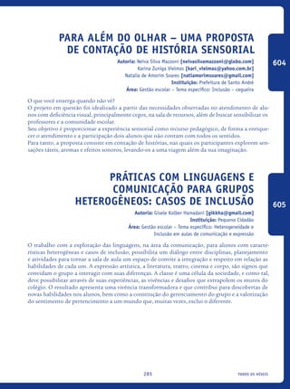 todos os níveis285
Para Além Do Olhar – Uma Proposta
De Contação De História Sensorial
Autoria: Neiva Silva Mazzoni [neivasilvamazzoni@globo.com]
Karina Zuniga Vielmas [kari_vielmas@yahoo.com.br]
Natalia de Amorim Soares [natiamorimsoares@gmail.com]
Instituição: Prefeitura de Santo André
Área: Gestão escolar – Tema específico: Inclusão – cegueira
O que você enxerga quando não vê?
O projeto em questão foi idealizado a partir das necessidades observadas no atendimento de alu-
nos com deficiência visual, principalmente cegos, na sala de recursos, além de buscar sensibilizar os
professores e a comunidade escolar.
Seu objetivo é proporcionar a experiência sensorial como recurso pedagógico, de forma a enrique-
cer o atendimento e a participação dois alunos que não contam com todos os sentidos.
Para tanto, a proposta consiste em contação de histórias, nas quais os participantes explorem sen-
sações táteis, aromas e efeitos sonoros, levando-os a uma viagem além da sua imaginação.
Práticas com linguagens e
Comunicação para grupos
heterogêneos: casos de inclusão
Autoria: Gisele Kolber Hamadani [gikkha@gmail.com]
Instituição: Pequeno Cidadão
Área: Gestão escolar – Tema específico: Heterogeneidade e
Inclusão em aulas de comunicação e expressão
O trabalho com a exploração das linguagens, na área da comunicação, para alunos com caracte-
rísticas heterogêneas e casos de inclusão, possibilita um diálogo entre disciplinas, planejamento
e atividades para tornar a sala de aula um espaço de convite a integração e respeito em relação as
habilidades de cada um. A expressão artística, a literatura, teatro, cinema e corpo, são signos que
convidam o grupo a interagir com suas diferenças. A classe é uma célula da sociedade, e como tal,
deve possibilitar através de suas experiências, as vivências e desafios que extrapolem os muros do
colégio. O resultado apresenta uma vivência transformadora e que contribui para descobertas de
novas habilidades nos alunos, bem como a construção do gerenciamento do grupo e a valorização
do sentimento de pertencimento a um mundo que, muitas vezes, exclui o diferente.
604
605
icloc_2015_miolo_FINAL.indd 285 18/05/15 18:35
 