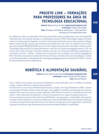 todos os níveis287
Projeto LINK – Formações
para professores na área de
tecnologia educacional
Autoria: Regiane Souza de Melo [regianemelo1@gmail.com]
Instituição: Colégio Santa Amália
Área: Formação continuada de profissionais – Tema específico:
Formações em Tecnologia Educacional
Ao refletirmos sobre as instituições de ensino no mundo atual, nos deparamos com uma demanda
social diferente das últimas décadas, e a usabilidade social da TDIC (Tecnologias Digitais de Infor-
mação e Comunicação) é inegável e crescente. Ciente desta demanda na área educacional, o Colégio
Santa Amália decidiu iniciar uma formação para professores, de todos os segmentos da institui-
ção, denominada PROJETO LINK, que tem como objetivo proporcionar formação contínua sobre
Tecnologia Educacional (T.E.) para professores, com foco em explorar pedagogicamente a T.E. em
sala de aula a fim de inovar. O projeto também contará com momentos EAD para aprofundar os
conteúdos, discutir e refletir a respeito da incorporação da tecnologia nas práticas pedagógicas.
Neste formato será possível analisar de forma criteriosa as funções das novas tecnologias e avaliar
as mudanças geradas e a adequação das estratégias pedagógicas para a utilização da TDIC a serviço
do desenvolvimento das competências.
Robótica e Alimentação Saudável
Autoria: Silvana Sales Purcino Simões [silvanasps.ssp@gmail.com]
Instituição: Colégio Visconde de Porto Seguro
Área: Ciências Naturais
Com o objetivo de estudar os conceitos da Robótica contextualizados com o cotidiano do aluno,
surgiu o projeto Robótica e Alimentação Saudável.
Os alunos do curso extra de Robótica Educacional, usando o kit Lego Mindstorms NXT, criaram
um sistema com braço robótico, para interagir com o público e auxiliar na preparação de um prato
saudável. Por meio de sensores ou pelo aplicativo NXT Remote Control, o convidado deveria con-
trolar o robô, selecionar um alimento e colocá-lo no prato no seu respectivo grupo alimentar.
Com esse projeto os alunos desenvolveram habilidades como pesquisar, compartilhar informações
em wiki, levantar hipóteses, solucionar problemas, testar possibilidades para construções robóticas,
reconhecer a importância dos alimentos como fonte de energia para nosso organismo e identificar
os grupos alimentares que fazem parte de uma alimentação saudável e equilibrada.
608
609
icloc_2015_miolo_FINAL.indd 287 18/05/15 18:35
 