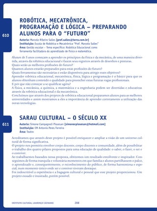 288Instituto Cultural Lourenço Castanho
Robótica, Mecatrônica,
Programação e Lógica – Preparando
Alunos para o “FUTURO”
Autoria: Marcelo Ribeiro Salles [prof.salles@terra.com.br]
Instituição: Escola de Robótica e Mecatrônica “Prof. Marcelo Salles”
Área: Gestão escolar – Tema específico: Robótica Educacional como
ferramenta facilitadora do aprendizado de física e matemática.
Alunos de 5 anos começam a aprender os princípios da física e da mecânica, de uma maneira diver-
tida, através da robótica educacional e fazem seus registros através de desenhos e pinturas.
Quais serão as melhores profissões do futuro?
Quantos alunos estarão preparados para estas profissões do futuro?
Quais ferramentas são necessárias e estão disponíveis para atingir esses objetivos?
Aprender robótica educacional, mecatrônica, física, lógica e programação é o básico para que os
alunos obtenham conteúdo e qualidade para preencher estas futuras vagas profissionais.
E por que não começar a se qualificar agora?
A física, a mecânica, a química, a matemática e a engenharia podem ser divertidas e educativas
através da robótica educacional e da mecatrônica.
Concluímos que através dos projetos de robótica educacional preparamos alunos para as melhores
universidades e assim mostramos a eles a importância de aprender corretamente a utilização das
novas tecnologias.
Sarau Cultural – O século XX
Autoria: Simone Campagnoli Piovesan [simonecpiovesan@hotmail.com]
Instituição: EM Antonio Peres Ferreira
Área: Teatro
Acreditamos que através deste projeto é possível enriquecer e ampliar a visão de um universo cul-
tural de forma significativa.
O projeto nos permitiu envolver corpo docente, corpo discente e comunidade, além de possibilitar
o trabalho dos quatro pilares propostos para uma educação de qualidade: o saber, o fazer, o ser e
o conviver.
Ao trabalharmos baseados nessa proposta, obtivemos um resultado envolvente e inspirador. Con-
seguimos de forma tranquila e voluntária momentos em que família e alunos partilhassem o palco,
o aprendizado e, consequentemente, o reconhecimento do público, de forma harmoniosa e espe-
cial, num momento único onde ser e conviver tiveram destaque.
Foi indescritível a experiência e a bagagem cultural e pessoal que esse projeto proporcionou. Um
projeto ousado e inusitado, porém possível.
610
611
icloc_2015_miolo_FINAL.indd 288 18/05/15 18:35
 