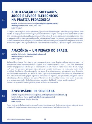 28Instituto Cultural Lourenço Castanho
A Utilização De Softwares,
Jogos E Livros Eletrônicos
Na Prática Pedagógica
Autoria: José Paulo Borges Barbosa [letrasdigitais@yahoo.com.br]
Instituição: EMEB Profª. Olívia Corrêa Costa
Área: Português
O Projeto Letras Digitais utiliza softwares, jogos e livros eletrônicos para trabalhar principalmente habi-
lidades de linguagem e raciocínio lógico, explorando a lousa digital e computadores da Unidade Escolar
com intenção, assiduidade, planejamento, escolha prévia de jogos, agrupamentos produtivos e inter-
venções específicas, incrementando minha prática pedagógica e vinculando o projeto aos conteúdos
trabalhados em sala de aula, proporcionando aos alunos uma aprendizagem lúdica e prazerosa através
do mundo digital e dos jogos eletrônicos e paralelamente oferecendo a inclusão digital a esses alunos.
Amazônia – Um pedaço do Brasil
Autoria: Flávia Muller [flaviamuller@uol.com.br]
Instituição: Escola Arte Criança
Área: Geografia
Rubem Alves diz que “há crianças que nunca ouviram o canto do pintassilgo e não têm prazer em
brincar com terra. Pensam que terra é sujeira. Não sabem que terra é vida...” e, de fato, não sabem.
Uma criança pode não saber o que se esconde atrás de um “imenso verde” ou no fluir de um “longo
rio”, mas é o não saber que desperta no aluno a vontade, o interesse em conhecer a maior biodi-
versidade do planeta. Algo tão grande, tão longe de se dimensionar e que permite uma dinâmica
encantadora e envolvente. Ao “fazer de conta” que viajamos rumo ao desconhecido, um dia volta-
mos. Trouxemos uma bagagem repleta de novidades, de riquezas, desejos, lendas, imagens, sonhos
e lembranças. Como dito por um aluno: “Seria bom de morar lá e brincar com todos os animais
sem ter que se esconder do ladrão, comer a mandioca da Mandi e pegar açaí fresquinho.”
Quanto ao objetivo? Todos queriam passar as férias na Amazônia.
Aniversário de Sorocaba
Autoria: Eliége David Fábio Cardoso [eliege.cardoso@objetivosorocaba.com.br]
Patrícia do Carmo Duarte [patricia@objetivosorocaba.com.br]
Instituição: Colégio Objetivo Sorocaba
Área: História
Neste projeto, trabalhamos com sensações, movimentos e sons. Assim, conseguimos atingir o nosso
objetivo de resgatar nossa cultura e apresentar momentos da história de Sorocaba.
11
12
13
icloc_2015_miolo_FINAL.indd 28 18/05/15 18:35
 