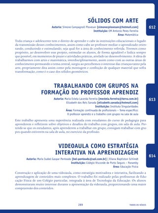 todos os níveis289
Sólidos com Arte
Autoria: Simone Campagnoli Piovesan [simonecpiovesan@hotmail.com]
Instituição: EM Antonio Peres Ferreira
Área: Matemática
Toda criança e adolescente tem o direito de aprender e cabe às instituições educacionais o legado
da transmissão desses conhecimentos, assim como cabe ao professor mediar o aprendizado orien-
tando, conduzindo e estimulando, seja qual for a área de conhecimento referida. Tivemos como
propósito, ao desenvolver esse projeto, estimular os alunos, de forma agradável e lúdica sempre
que possível, em momentos de prazer e atividades práticas, atrelado ao desenvolvimento. A ideia de
trabalharmos com artes e matemática, interdisciplinarmente, assim como com as outras áreas de
conhecimento permeando o tema central, surgiu ao percebemos o interesse das crianças tanto pela
arte, propriamente dita assim como pela montagem e confecção de qualquer material que sofra
transformação, como é o caso dos sólidos geométricos.
Trabalhando Com Grupos Na
Formação Do Professor Aprendiz
Autoria: Maria Estela Lacerda Ferreira [mestela.ferreira@terra.com.br]
Elizabeth dos Reis Sanada [elizabeth.sanada@hotmail.com]
Instituição: Instituto Singularidades
Área: Formação continuada de profissionais – Tema específico:
O professor aprendiz e o trabalho com grupos na sala de aula
Este trabalho apresenta uma experiência realizada com estudantes do curso de pedagogia para
aprenderem e refletirem sobre objetivos e desafios do trabalho com grupos, em sala de aula. Pre-
tende-se que os estudantes, após aprenderem a trabalhar em grupo, consigam trabalhar com gru-
pos quando estiverem na sala de aula, no exercício da profissão.
Videoaula Como Estratégia
Interativa Na Aprendizagem
Autoria: Maria Isabel Gaspar Penteado [bel-penteado@uol.com.br] | Eliana Baptiston Schimdt
Instituição: Colégio Visconde de Porto Seguro – Panamby
Área: Educação Física
Construção e aplicação de uma videoaula, como estratégia motivadora e interativa, facilitando a
aprendizagem de conteúdos mais complexos. O trabalho foi realizado pelas professoras de Edu-
cação Física de um Colégio particular, integrada à área de Tecnologia da Educação. Os alunos
demonstraram muito interesse durante a apresentação da videoaula, proporcionando uma maior
compreensão dos conteúdos.	
612
613
614
icloc_2015_miolo_FINAL.indd 289 18/05/15 18:35
 