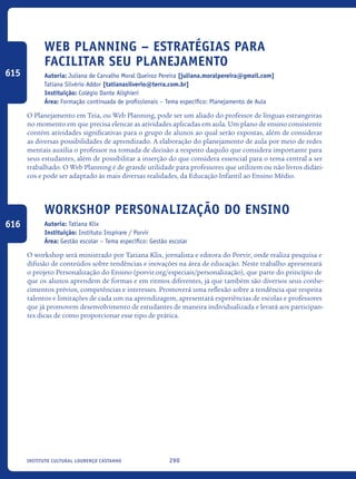 290Instituto Cultural Lourenço Castanho
Web Planning – Estratégias para
facilitar seu planejamento
Autoria: Juliana de Carvalho Moral Queiroz Pereira [juliana.moralpereira@gmail.com]
Tatiana Silvério Addor [tatianasilverio@terra.com.br]
Instituição: Colégio Dante Alighieri
Área: Formação continuada de profissionais – Tema específico: Planejamento de Aula
O Planejamento em Teia, ou Web Planning, pode ser um aliado do professor de línguas estrangeiras
no momento em que precisa elencar as atividades aplicadas em aula. Um plano de ensino consistente
contém atividades significativas para o grupo de alunos ao qual serão expostas, além de considerar
as diversas possibilidades de aprendizado. A elaboração do planejamento de aula por meio de redes
mentais auxilia o professor na tomada de decisão a respeito daquilo que considera importante para
seus estudantes, além de possibilitar a inserção do que considera essencial para o tema central a ser
trabalhado. O Web Planning é de grande utilidade para professores que utilizem ou não livros didáti-
cos e pode ser adaptado às mais diversas realidades, da Educação Infantil ao Ensino Médio.
Workshop Personalização do Ensino
Autoria: Tatiana Klix
Instituição: Instituto Inspirare / Porvir
Área: Gestão escolar – Tema específico: Gestão escolar
O workshop será ministrado por Tatiana Klix, jornalista e editora do Porvir, onde realiza pesquisa e
difusão de conteúdos sobre tendências e inovações na área de educação. Neste trabalho apresentará
o projeto Personalização do Ensino (porvir.org/especiais/personalização), que parte do princípio de
que os alunos aprendem de formas e em ritmos diferentes, já que também são diversos seus conhe-
cimentos prévios, competências e interesses. Promoverá uma reflexão sobre a tendência que respeita
talentos e limitações de cada um na aprendizagem, apresentará experiências de escolas e professores
que já promovem desenvolvimento de estudantes de maneira individualizada e levará aos participan-
tes dicas de como proporcionar esse tipo de prática.
615
616
icloc_2015_miolo_FINAL.indd 290 18/05/15 18:35
 