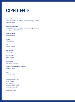 Organização
Comissão Executiva do Instituto Cultural Lourenço Castanho
Editora Moderna
Coordenação editorial
Comissão Executiva do Instituto Cultural Lourenço Castanho
Ivan Aguirra – Editora Moderna
Edição de textos
Editora Moderna
Revisão
OK Linguística
Capa
Eduardo Santana
Foto de capa
Getty Images
Projeto gráfico
Helena Salgado
Diagramação
APIS design integrado
Coordenação de Produção Industrial
Renato De Paulo
ISBN
978-85-16-08007-5
Rua Padre Adelino, 758
CEP 03303-904
São Paulo/SP
Telefone: 0800 17 2002
www.moderna.com.br
Impresso no Brasil
expediente
icloc_2015_miolo_FINAL.indd 2 18/05/15 18:35
 