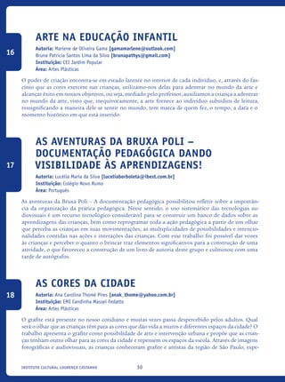 30Instituto Cultural Lourenço Castanho
Arte na Educação Infantil
Autoria: Marlene de Oliveira Gama [gamamarlene@outlook.com]
Bruna Patricia Santos Lima da Silva [brunapathys@gmail.com]
Instituição: CEI Jardim Popular
Área: Artes Plásticas
O poder de criação encontra-se em estado latente no interior de cada indivíduo, e, através do fas-
cínio que as cores exercem nas crianças, utilizamo-nos delas para adentrar no mundo da arte e
alcançar êxito em nossos objetivos, ou seja, mediado pelo professor, auxiliamos a criança a adentrar
no mundo da arte, visto que, inequivocamente, a arte fornece ao indivíduo subsídios de leitura,
ressignificando a maneira dele se sentir no mundo, tem marca de quem fez, o tempo, a data e o
momento histórico em que está inserido.
As aventuras da Bruxa Poli –
Documentação pedagógica dando
visibilidade às aprendizagens!
Autoria: Lucélia Maria da Silva [luceliaborboleta@ibest.com.br]
Instituição: Colégio Novo Rumo
Área: Português
As aventuras da Bruxa Poli – A documentação pedagógica possibilitou refletir sobre a importân-
cia da organização da prática pedagógica. Nesse sentido, o uso sistemático das tecnologias au-
diovisuais é um recurso tecnológico considerável para se construir um banco de dados sobre as
aprendizagens das crianças, bem como reprogramar toda a ação pedagógica a partir de um olhar
que perceba as crianças em suas movimentações, as multiplicidades de possibilidades e intencio-
nalidades contidas nas ações e interações das crianças. Com esse trabalho foi possível dar vozes
às crianças e perceber o quanto o brincar traz elementos significativos para a construção de uma
atividade, o que favoreceu a construção de um livro de autoria deste grupo e culminou com uma
tarde de autógrafos.
As cores da cidade
Autoria: Ana Carolina Thomé Pires [anak_thome@yahoo.com.br]
Instituição: EMI Candinha Massei Fedatto
Área: Artes Plásticas
O grafite está presente no nosso cotidiano e muitas vezes passa despercebido pelos adultos. Qual
será o olhar que as crianças têm para as cores que dão vida a muros e diferentes espaços da cidade? O
trabalho apresenta o grafite como possibilidade de arte e intervenção urbana e propõe que as crian-
ças tenham outro olhar para as cores da cidade e repensem os espaços da escola. Através de imagens
fotográficas e audiovisuais, as crianças conheceram grafite e artistas da região de São Paulo, expe-
16
17
18
icloc_2015_miolo_FINAL.indd 30 18/05/15 18:35
 
