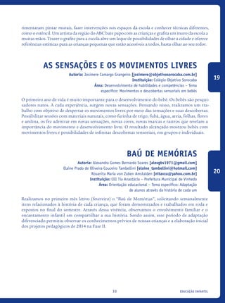 educação infantil31
rimentaram pintar murais, fazer intervenções nos espaços da escola e conhecer técnicas diferentes,
como o estêncil. Um artista da região do ABC bate papo com as crianças e grafita um muro da escola a
muitas mãos. Trazer o grafite para a escola abre um leque de possibilidades de olhar a cidade e oferece
referências estéticas para as crianças pequenas que estão acessíveis a todos, basta olhar ao seu redor.
As Sensações E Os Movimentos Livres
Autoria: Josimere Camargo Grangeiro [josimere@objetivosorocaba.com.br]
Instituição: Colégio Objetivo Sorocaba
Área: Desenvolvimento de habilidades e competências – Tema
específico: Movimentos e descobertas sensoriais em bebês
O primeiro ano de vida é muito importante para o desenvolvimento do bebê. Os bebês são pesqui-
sadores natos. A cada experiência, surgem novas sensações. Pensando nisso, realizamos um tra-
balho com objetivo de despertar os movimentos livres por meio das sensações e suas descobertas.
Possibilitar sessões com materiais naturais, como farinha de trigo, fubá, água, areia, folhas, flores
e anilina, os fez adentrar em novas sensações, novas cores, novas marcas e rastros que revelam a
importância do movimento e desenvolvimento livre. O resultado alcançado mostrou bebês com
movimentos livres e possibilidades de infinitas descobertas sensoriais, em grupos e individuais.
Baú de Memórias
Autoria: Alexandra Gomes Bernardo Soares [alexgbs1971@gmail.com]
Elaine Prado de Oliveira Couceiro Tambellini [elaine_tambellini@hotmail.com]
Rosanita Maria von Zuben Amstalden [nitavza@yahoo.com.br]
Instituição: CEI Tia Anastácia – Prefeitura Municipal de Vinhedo
Área: Orientação educacional – Tema específico: Adaptação
de alunos através da história de cada um
Realizamos no primeiro mês letivo (fevereiro) o “Baú de Memórias”, solicitando semanalmente
itens relacionados à história de cada criança, que foram demonstrados e trabalhados em roda e
expostos no final do semestre. Através dessa vivência, observamos o envolvimento familiar e o
encantamento infantil em compartilhar a sua história. Sendo assim, esse período de adaptação
diferenciado permitiu observar os conhecimentos prévios de nossas crianças e a elaboração inicial
dos projetos pedagógicos de 2014 na Fase II.
19
20
icloc_2015_miolo_FINAL.indd 31 18/05/15 18:35
 