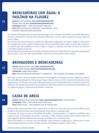 32Instituto Cultural Lourenço Castanho
Brincadeiras com água: o
fascínio da fluidez
Autoria: Ana Paula Perlini [ana_perlini@hotmail.com]
Rosemar Neves de Brito [rosemarneves@hotmail.com]
Instituição: CEDUC – Centro de Formação Profissional
Área: Desenvolvimento de habilidades e competências – Tema
específico: Desenvolvimento psicomotor
As crianças desde pequenas se encantam pela água. No momento do banho ou quando abrimos a
torneira, percebemos o desejo das crianças de observar e sentir a água na pele ou tentar segura-la
com as mãos.
Percebendo este encantamento, escolhemos diferentes recipientes com água e objetos como penei-
ras, mangueiras, funis e potes transparentes. Nessa exploração observamos as ações das crianças e
as relações que elas estabelecem entre o objeto e a água, e o quanto controlar ou não o movimento
e a fluidez da água as fascina.
Através da documentação deste trabalho também temos nos envolvido com o processo de pesquisa
das crianças, e este tem sido nosso desafio: alimentar as brincadeiras das crianças.
Brinquedos e brincadeiras
Autoria: Marília da Silva Lopes [lops_m@hotmail.com]
Caroline Braida Marrache [carol_marrache@hotmail.com]
Instituição: Colégio Santa Amália
Área: Desenvolvimento de habilidades e competências – Tema específico: Brinquedos e brincadeiras
Visto que vivemos em um mundo totalmente tecnológico e de espaços restritos, algumas crianças
têm sua infância privada de vivências que fogem desse contexto. Com o intuito de estimular novas
experiências, este Projeto teve como objetivo despertar nas crianças pequenas o interesse pelas brin-
cadeiras e brinquedos da família em sua infância, além de promover um ambiente de interação com
os colegas do grupo e momentos de desafios corporais.
Caixa de areia
Autoria: Marilene Pereira de Oliveira [slyn_oliveira@hotmail.com] | Luciana Ornelas
Instituição: CEDUC – Centro de Formação Profissional
Área: Gestão escolar – Tema específico: Uso da caixa de areia
“Observando o encantamento das crianças de 2 a 3 anos em torno da areia, no ano de 2014, intro-
duzimos em nossa rotina uma nova proposta de pesquisa: a caixa de areia.
A sensação da areia na mão, os desenhos formados e desmanchados, os objetos escolhidos para
ir para a caixa, a brincadeira de encher e esvaziar, o olhar atento e curioso observando a areia cair
eram algumas das descobertas das crianças na relação com a caixa de areia.
Nessa brincadeira as crianças iam aprendendo sobre texturas, composições, diferenças no movi-
mento da queda da areia, pesos, formas, alturas, velocidade, volumes, entre outros.
21
22
23
icloc_2015_miolo_FINAL.indd 32 18/05/15 18:35
 