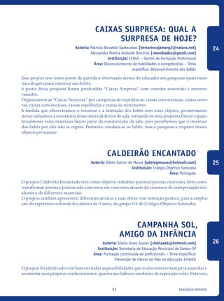 educação infantil33
Caixas Surpresa: qual a
surpresa de hoje?
Autoria: Patricia Bossetto Spakauskas [bercariocajamarg2@natura.net]
Alessandra Pereira Andrade Orestino [rmandrades@gmail.com]
Instituição: CEDUC – Centro de Formação Profissional
Área: Desenvolvimento de habilidades e competências – Tema
específico: Desenvolvimento dos bebês
Esse projeto teve como ponto de partida a observação atenta do educador em pesquisar quais mate-
riais despertavam interesse nos bebês.
A partir dessa pesquisa foram produzidas “Caixas Surpresa" com convites sensoriais e motores
variados.
Organizamos as “Caixas Surpresa" por categorias de experiência: caixas com texturas, caixas sono-
ras, caixas com encaixes, caixas espelhadas e caixas de movimento.
A medida que observávamos o interesse e a interação dos bebês com esses objetos, promovíamos
novas variações e a constância desse material dentro de sala, tornando-se uma proposta fixa no espaço.
Atualmente esses materiais fazem parte da constituição da sala, pois percebemos que o interesse
dos bebês por eles não se esgota. Portanto, mudam-se os bebês, mas a pesquisa a respeito desses
objetos permanece.
Caldeirão Encantado
Autoria: Odete Galves de Moura [odetegmoura@hotmail.com]
Instituição: Colégio Objetivo Sorocaba
Área: Português
O projeto Caldeirão Encantado teve como objetivo trabalhar poemas/poesias concretos, bem como
transformar poemas/poesias não concretos em concretos através do consenso de interpretação dos
alunos e de diferentes materiais.
O projeto também apresentou diferentes artistas e suas obras com intenção poética, para a amplia-
ção do repertório cultural dos alunos de 4 anos, do grupo G4 do Colégio Objetivo Sorocaba.
Campanha Sol,
Amigo da Infância
Autoria: Sheila Alves Soares [sheilaaeb@hotmail.com]
Instituição: Secretaria de Educação Municipal de Santos-SP
Área: Formação continuada de profissionais – Tema específico:
Prevenção de Câncer de Pele na Educação Infantil
O projeto foi idealizado com base em todas as possibilidades que os discentes teriam para assimilar e
acomodar seus próprios conhecimentos, quanto aos hábitos saudáveis de exposição solar. Para isso,
24
25
26
icloc_2015_miolo_FINAL.indd 33 18/05/15 18:35
 