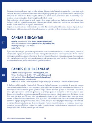 34Instituto Cultural Lourenço Castanho
foram realizadas palestras para os educadores, difusão de informativos, apostilas e conteúdo mul-
timídia. Apresentaram-se diversos mecanismos pedagógicos que pudessem formar a interdiscipli-
naridade dos conteúdos da Educação Infantil. E, nessa toada, contribuir para a assimilação do
tema de conscientização e da prevenção desde idade tenra.
Assim, desta vez, implementou-se de modo eficaz o desenvolvimento da Campanha Sol, Amigo da
Infância, voltada especialmente para a Educação Infantil, com mais ludicidade, com mais dina-
mismo e com aplicação de jogos e brincadeiras.
Importante destacar que essa iniciativa vai além das informações obtidas na área da especialidade
das ciências médicas dermatológicas, alcançando-se a prática pedagógica de modo extensivo.
Cantar e Encantar
Autoria: Bruna de Lima Silva [bruna_lloira@hotmail.com]
Talita Cristina da Silva Zuquini [talitacristina_s@hotmail.com]
Instituição: Colégio Santa Amália
Área: Música
É por meio de canções, parlendas e poesias que as crianças vão estruturar as brincadeiras, construir
sonoridade, expressar seus sentimentos e principalmente ampliar o seu vocabulário. Com o reper-
tório apresentado podemos observar o desenvolvimento linguístico de cada criança. E com as can-
ções trabalhamos também a percepção da expressão perante o grupo (público). Assim desenvoltura,
autonomia e interação foram crescendo gradativamente.
Cantos que encantam!
Autoria: Vanessa Regina Vieira [vr.viera@gmail.com]
Viviane Osso Lourenço da Silva [vivi_ols@yahoo.com.br]
Gabriela Muniz Ribeiro [prof.gabrielamuniz@gmail.com]
Instituição: Colégio Dante Alighieri
Área: Gestão escolar – Tema específico: Criação de espaços de interação e trabalho multidisciplinar
O Referencial Curricular Nacional de Educação Infantil aponta a necessidade de a escola propor-
cionar às crianças o brincar, pois através da brincadeira a criança atribui sentido ao seu mundo e se
apropria de conhecimentos que a ajudarão a agir sobre o meio em que ela se encontra. Decidimos
então planejar cantos temáticos para que as crianças possam alimentar-se de situações do coti-
diano, respeitando a autonomia, aguçando assim seu processo criativo por meio do faz de conta.
Sentimos que algo nos faltava e uma questão nos intrigava: o que poderíamos fazer para que nossa
sala de aula se tornasse um ambiente mais agradável, harmonioso e encantador? Então começamos
a montar espaços que garantissem o faz de conta, pois por meio do jogo simbólico poderíamos ob-
servar melhor as relações e seu desenvolvimento. Nossos cantinhos estão se tornando momentos
especiais, que possibilitam trocas, interação, construção de conhecimentos, autonomia e muita
imaginação! São, de fato, cantos que encantam.
27
28
icloc_2015_miolo_FINAL.indd 34 18/05/15 18:35
 