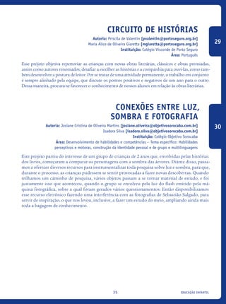 educação infantil35
Circuito de Histórias
Autoria: Priscila de Valentin [pvalentin@portoseguro.org.br]
Maria Alice de Oliveira Giaretta [mgiaretta@portoseguro.org.br]
Instituição: Colégio Visconde de Porto Seguro
Área: Português
Esse projeto objetiva repertoriar as crianças com novas obras literárias, clássicos e obras premiadas,
assim como autores renomados; desafiar a escolher as histórias e a companhia para ouvi-las, como tam-
bém desenvolver a postura de leitor. Por se tratar de uma atividade permanente, o trabalho em conjunto
é sempre alinhado pela equipe, que discute os pontos positivos e negativos de um ano para o outro.
Dessa maneira, procura-se favorecer o conhecimento de nossos alunos em relação às obras literárias.
Conexões entre luz,
sombra e fotografia
Autoria: Josiane Cristina de Oliveira Martins [josiane.oliveira@objetivosorocaba.com.br]
Isadora Silva [isadora.silva@objetivosorocaba.com.br]
Instituição: Colégio Objetivo Sorocaba
Área: Desenvolvimento de habilidades e competências – Tema específico: Habilidades
perceptivas e motoras, construção da identidade pessoal e de grupo e multilinguagens
Este projeto partiu do interesse de um grupo de crianças de 2 anos que, envolvidas pelas histórias
dos livros, começaram a comparar os personagens com a sombra das árvores. Diante disso, passa-
mos a oferecer diversos recursos para instrumentalizar toda pesquisa sobre luz e sombra, para que,
durante o processo, as crianças pudessem se sentir provocadas a fazer novas descobertas. Quando
trilhamos um caminho de pesquisa, vários objetos passam a se tornar material de estudo, e foi
justamente isso que aconteceu, quando o grupo se envolveu pela luz do flash emitido pela má-
quina fotográfica, sobre a qual foram gerados vários questionamentos. Então disponibilizamos
esse recurso eletrônico fazendo uma interferência com as fotografias de Sebastião Salgado, para
servir de inspiração, o que nos levou, inclusive, a fazer um estudo do meio, ampliando ainda mais
toda a bagagem de conhecimento.
29
30
icloc_2015_miolo_FINAL.indd 35 18/05/15 18:35
 
