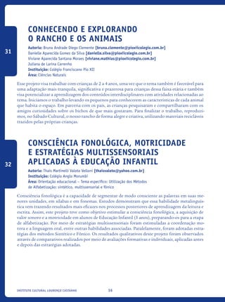 36Instituto Cultural Lourenço Castanho
Conhecendo e explorando
o rancho e os animais
Autoria: Bruna Andrade Diego Clemente [bruna.clemente@pioxiicolegio.com.br]
Danielle Aparecida Gomes da Silva [danielle.silva@pioxiicolegio.com.br]
Viviane Aparecida Santana Moraes [viviane.mathias@pioxiicolegio.com.br]
Juliana de Larina Carrenho
Instituição: Colégio Franciscano Pio XII
Área: Ciências Naturais
Esse projeto visa trabalhar com crianças de 2 a 4 anos, uma vez que o tema também é favorável para
uma adaptação mais tranquila, significativa e prazerosa para crianças dessa faixa etária e também
visa potencializar a aprendizagem dos conteúdos interdisciplinares com atividades relacionadas ao
tema. Iniciamos o trabalho levando os pequenos para conhecerem as características de cada animal
que habita o espaço. Em parceria com os pais, as crianças pesquisaram e compartilharam com os
amigos curiosidades sobre os bichos de que mais gostaram. Para finalizar o trabalho, reproduzi-
mos, no Sábado Cultural, o nosso rancho de forma alegre e criativa, utilizando materiais recicláveis
trazidos pelas próprias crianças.
Consciência Fonológica, Motricidade
e Estratégias Multissensoriais
aplicadas à Educação Infantil
Autoria: Thaís Martinelli Valoto Velloni [thaisvaloto@yahoo.com.br]
Instituição: Colégio Anglo Morumbi
Área: Orientação educacional – Tema específico: Utilização dos Métodos
de Alfabetização: sintético, multissensorial e fônico
Consciência fonológica é a capacidade de segmentar de modo consciente as palavras em suas me-
nores unidades, em sílabas e em fonemas. Estudos demonstram que essa habilidade metalinguís-
tica vem trazendo resultados mais eficazes nos processos posteriores de aprendizagem da leitura e
escrita. Assim, este projeto teve como objetivo estimular a consciência fonológica, a aquisição de
valor sonoro e a motricidade em alunos de Educação Infantil (5 anos), preparando-os para a etapa
de alfabetização. Por meio de estratégias multissensoriais foram estimuladas a coordenação mo-
tora e a linguagem oral, entre outras habilidades associadas. Paralelamente, foram adotadas estra-
tégias dos métodos Sintético e Fônico. Os resultados qualitativos deste projeto foram observados
através de comparativos realizados por meio de avaliações formativas e individuais, aplicadas antes
e depois das estratégias adotadas.
31
32
icloc_2015_miolo_FINAL.indd 36 18/05/15 18:35
 