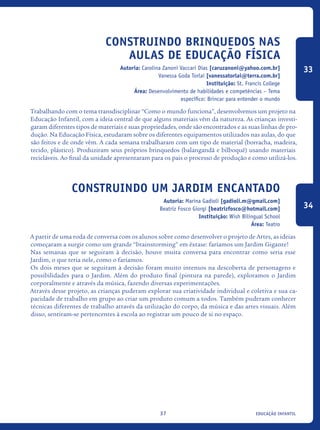 educação infantil37
Construindo brinquedos nas
aulas de Educação Física
Autoria: Carolina Zanoni Vaccari Dias [caruzanoni@yahoo.com.br]
Vanessa Goda Torlai [vanessatorlai@terra.com.br]
Instituição: St. Francis College
Área: Desenvolvimento de habilidades e competências – Tema
específico: Brincar para entender o mundo
Trabalhando com o tema transdisciplinar “Como o mundo funciona”, desenvolvemos um projeto na
Educação Infantil, com a ideia central de que alguns materiais vêm da natureza. As crianças investi-
garam diferentes tipos de materiais e suas propriedades, onde são encontrados e as suas linhas de pro-
dução. Na Educação Física, estudaram sobre os diferentes equipamentos utilizados nas aulas, do que
são feitos e de onde vêm. A cada semana trabalharam com um tipo de material (borracha, madeira,
tecido, plástico). Produziram seus próprios brinquedos (balangandã e bilboquê) usando materiais
recicláveis. Ao final da unidade apresentaram para os pais o processo de produção e como utilizá-los.
Construindo um Jardim Encantado
Autoria: Marina Gadioli [gadioli.m@gmail.com]
Beatriz Fosco Giorgi [beatrizfosco@hotmail.com]
Instituição: Wish Bilingual School
Área: Teatro
A partir de uma roda de conversa com os alunos sobre como desenvolver o projeto de Artes, as ideias
começaram a surgir como um grande “brainstorming” em êxtase: faríamos um Jardim Gigante!
Nas semanas que se seguiram à decisão, houve muita conversa para encontrar como seria esse
Jardim, o que teria nele, como o faríamos.
Os dois meses que se seguiram à decisão foram muito intensos na descoberta de personagens e
possibilidades para o Jardim. Além do produto final (pintura na parede), exploramos o Jardim
corporalmente e através da música, fazendo diversas experimentações.
Através desse projeto, as crianças puderam explorar sua criatividade individual e coletiva e sua ca-
pacidade de trabalho em grupo ao criar um produto comum a todos. Também puderam conhecer
técnicas diferentes de trabalho através da utilização do corpo, da música e das artes visuais. Além
disso, sentiram-se pertencentes à escola ao registrar um pouco de si no espaço.
33
34
icloc_2015_miolo_FINAL.indd 37 18/05/15 18:35
 