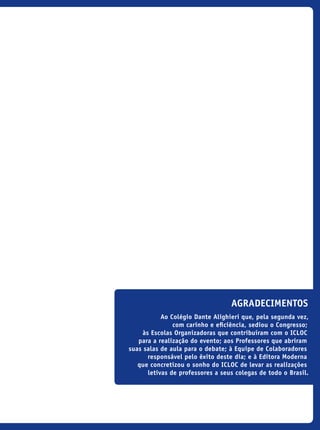 agradecimentos
Ao Colégio Dante Alighieri que, pela segunda vez,
com carinho e eficiência, sediou o Congresso;
às Escolas Organizadoras que contribuíram com o ICLOC
para a realização do evento; aos Professores que abriram
suas salas de aula para o debate; à Equipe de Colaboradores
responsável pelo êxito deste dia; e à Editora Moderna
que concretizou o sonho do ICLOC de levar as realizações
letivas de professores a seus colegas de todo o Brasil.
icloc_2015_miolo_FINAL.indd 3 18/05/15 18:35
 