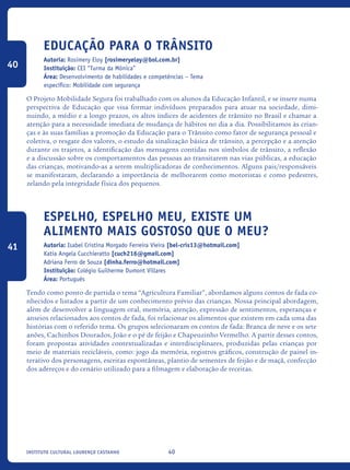 40Instituto Cultural Lourenço Castanho
Educação para o Trânsito
Autoria: Rosimery Eloy [rosimeryeloy@bol.com.br]
Instituição: CEI “Turma da Mônica”
Área: Desenvolvimento de habilidades e competências – Tema
específico: Mobilidade com segurança
O Projeto Mobilidade Segura foi trabalhado com os alunos da Educação Infantil, e se insere numa
perspectiva de Educação que visa formar indivíduos preparados para atuar na sociedade, dimi-
nuindo, a médio e a longo prazos, os altos índices de acidentes de trânsito no Brasil e chamar a
atenção para a necessidade imediata de mudança de hábitos no dia a dia. Possibilitamos às crian-
ças e às suas famílias a promoção da Educação para o Trânsito como fator de segurança pessoal e
coletiva, o resgate dos valores, o estudo da sinalização básica de trânsito, a percepção e a atenção
durante os trajetos, a identificação das mensagens contidas nos símbolos de trânsito, a reflexão
e a discussão sobre os comportamentos das pessoas ao transitarem nas vias públicas, a educação
das crianças, motivando-as a serem multiplicadoras de conhecimentos. Alguns pais/responsáveis
se manifestaram, declarando a importância de melhorarem como motoristas e como pedestres,
zelando pela integridade física dos pequenos.
Espelho, espelho meu, existe um
alimento mais gostoso que o meu?
Autoria: Isabel Cristina Morgado Ferreira Vieira [bel-cris13@hotmail.com]
Katia Angela Cucchieratto [cuch216@gmail.com]
Adriana Ferro de Souza [dinha.ferro@hotmail.com]
Instituição: Colégio Guilherme Dumont Villares
Área: Português
Tendo como ponto de partida o tema “Agricultura Familiar”, abordamos alguns contos de fada co-
nhecidos e listados a partir de um conhecimento prévio das crianças. Nossa principal abordagem,
além de desenvolver a linguagem oral, memória, atenção, expressão de sentimentos, esperanças e
anseios relacionados aos contos de fada, foi relacionar os alimentos que existem em cada uma das
histórias com o referido tema. Os grupos selecionaram os contos de fada: Branca de neve e os sete
anões, Cachinhos Dourados, João e o pé de feijão e Chapeuzinho Vermelho. A partir desses contos,
foram propostas atividades contextualizadas e interdisciplinares, produzidas pelas crianças por
meio de materiais recicláveis, como: jogo da memória, registros gráficos, construção de painel in-
terativo dos personagens, escritas espontâneas, plantio de sementes de feijão e de maçã, confecção
dos adereços e do cenário utilizado para a filmagem e elaboração de receitas.
40
41
icloc_2015_miolo_FINAL.indd 40 18/05/15 18:35
 