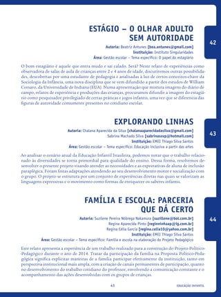 educação infantil41
Estágio – O olhar adulto
sem autoridade
Autoria: Beatriz Antunes [bea.antunes@gmail.com]
Instituição: Instituto Singularidades
Área: Gestão escolar – Tema específico: O papel do estagiário
O bom estagiário é aquele que entra mudo e sai calado. Será? Neste relato de experiências como
observadora de salas de aula de crianças entre 2 e 4 anos de idade, discutiremos outras possibilida-
des, descobertas por uma estudante de pedagogia e analisadas à luz de certos conceitos-chave da
Sociologia da Infância, uma nova disciplina que se vem difundido a partir dos estudos de William
Corsaro, da Universidade de Indiana (EUA). Numa apresentação que mistura imagens do diário de
campo, relatos de experiência e produções das crianças, procuramos difundir a imagem do estagiá-
rio como pesquisador privilegiado de certas práticas e jogos infantis, uma vez que se diferencia das
figuras de autoridade comumente presentes no cotidiano escolar.
Explorando Linhas
Autoria: Chalana Aparecida da Silva [chalanaaparecidadasilva@gmail.com]
Sabrina Machado Silva [sabrinassvp@hotmail.com]
Instituição: EMEI Thiago Silva Santos
Área: Gestão escolar – Tema específico: Educação inclusiva a partir das artes
Ao analisar o cenário atual da Educação Infantil brasileira, podemos notar que o trabalho relacio-
nado às diversidades se torna primordial para qualidade do ensino. Dessa forma, resolvemos de-
senvolver o presente projeto visando atender as necessidades e as expectativas de aluna de inclusão
paraplégica. Foram feitas adaptações atendendo ao seu desenvolvimento motor e socialização com
o grupo. O projeto se estrutura por um conjunto de experiências diretas nas quais se valorizam as
linguagens expressivas e o movimento como formas de enriquecer os saberes infantis.
Família e escola: parceria
que dá certo
Autoria: Suzilene Pereira Nóbrega Nakamura [suzillene@bol.com.br]
Regina Aparecida Pinto [reginninhaap@ig.com.br]
Regina Célia Garcia [regina.celia10@yahoo.com.br]
Instituição: EMEI Thiago Silva Santos
Área: Gestão escolar – Tema específico: Família e escola na elaboração do Projeto Pedagógico
Este relato apresenta a experiência de um trabalho realizado para a construção do Projeto Político-
-Pedagógico durante o ano de 2014. Tratar da participação da família na Proposta Político-Peda-
gógica significa explicitar maneiras de a família participar efetivamente da instituição, tanto em
perspectiva institucional mais ampla, com a criação de canais permanentes de participação, quanto
no desenvolvimento do trabalho cotidiano do professor, envolvendo a comunicação constante e o
acompanhamento das ações desenvolvidas com os grupos de crianças.
42
43
44
icloc_2015_miolo_FINAL.indd 41 18/05/15 18:35
 