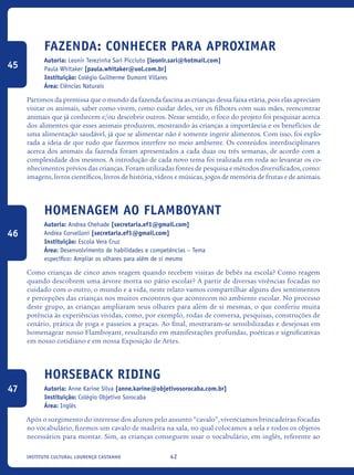 42Instituto Cultural Lourenço Castanho
Fazenda: Conhecer Para Aproximar
Autoria: Leonir Terezinha Sari Picciuto [leonir.sari@hotmail.com]
Paula Whitaker [paula.whitaker@uol.com.br]
Instituição: Colégio Guilherme Dumont Villares
Área: Ciências Naturais
Partimos da premissa que o mundo da fazenda fascina as crianças dessa faixa etária, pois elas apreciam
visitar os animais, saber como vivem, como cuidar deles, ver os filhotes com suas mães, reencontrar
animais que já conhecem e/ou descobrir outros. Nesse sentido, o foco do projeto foi pesquisar acerca
dos alimentos que esses animais produzem, mostrando às crianças a importância e os benefícios de
uma alimentação saudável, já que se alimentar não é somente ingerir alimentos. Com isso, foi explo-
rada a ideia de que tudo que fazemos interfere no meio ambiente. Os conteúdos interdisciplinares
acerca dos animais da fazenda foram apresentados a cada duas ou três semanas, de acordo com a
complexidade dos mesmos. A introdução de cada novo tema foi realizada em roda ao levantar os co-
nhecimentos prévios das crianças. Foram utilizadas fontes de pesquisa e métodos diversificados, como:
imagens, livros científicos, livros de história, vídeos e músicas, jogos de memória de frutas e de animais.
Homenagem ao Flamboyant
Autoria: Andrea Chehade [secretaria.ef1@gmail.com]
Andrea Corvelloni [secretaria.ef1@gmail.com]
Instituição: Escola Vera Cruz
Área: Desenvolvimento de habilidades e competências – Tema
específico: Ampliar os olhares para além de si mesmo
Como crianças de cinco anos reagem quando recebem visitas de bebês na escola? Como reagem
quando descobrem uma árvore morta no pátio escolar? A partir de diversas vivências focadas no
cuidado com o outro, o mundo e a vida, neste relato vamos compartilhar alguns dos sentimentos
e percepções das crianças nos muitos encontros que acontecem no ambiente escolar. No processo
deste grupo, as crianças ampliaram seus olhares para além de si mesmas, o que conferiu muita
potência às experiências vividas, como, por exemplo, rodas de conversa, pesquisas, construções de
cenário, prática de yoga e passeios a praças. Ao final, mostraram-se sensibilizadas e desejosas em
homenagear nosso Flamboyant, resultando em manifestações profundas, poéticas e significativas
em nosso cotidiano e em nossa Exposição de Artes.
Horseback riding
Autoria: Anne Karine Silva [anne.karine@objetivosorocaba.com.br]
Instituição: Colégio Objetivo Sorocaba
Área: Inglês
Após o surgimento do interesse dos alunos pelo assunto “cavalo”, vivenciamos brincadeiras focadas
no vocabulário, fizemos um cavalo de madeira na sala, no qual colocamos a sela e todos os objetos
necessários para montar. Sim, as crianças conseguem usar o vocabulário, em inglês, referente ao
45
46
47
icloc_2015_miolo_FINAL.indd 42 18/05/15 18:35
 