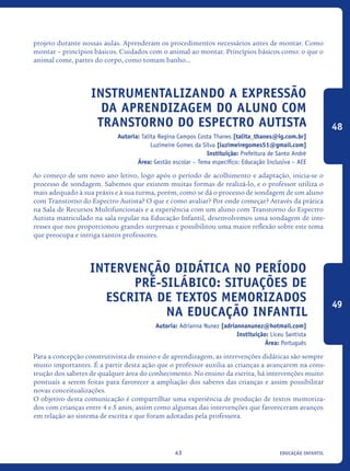 educação infantil43
projeto durante nossas aulas. Aprenderam os procedimentos necessários antes de montar. Como
montar – princípios básicos. Cuidados com o animal ao montar. Princípios básicos como: o que o
animal come, partes do corpo, como tomam banho...
Instrumentalizando A Expressão
Da Aprendizagem Do Aluno Com
Transtorno Do Espectro Autista
Autoria: Talita Regina Campos Costa Thanes [talita_thanes@ig.com.br]
Luzimeire Gomes da Silva [luzimeiregomes51@gmail.com]
Instituição: Prefeitura de Santo André
Área: Gestão escolar – Tema específico: Educação Inclusiva – AEE
Ao começo de um novo ano letivo, logo após o período de acolhimento e adaptação, inicia-se o
processo de sondagem. Sabemos que existem muitas formas de realizá-lo, e o professor utiliza o
mais adequado à sua práxis e à sua turma, porém, como se dá o processo de sondagem de um aluno
com Transtorno do Espectro Autista? O que e como avaliar? Por onde começar? Através da prática
na Sala de Recursos Multifuncionais e a experiência com um aluno com Transtorno do Espectro
Autista matriculado na sala regular na Educação Infantil, desenvolvemos uma sondagem de inte-
resses que nos proporcionou grandes surpresas e possibilitou uma maior reflexão sobre este tema
que preocupa e intriga tantos professores.
Intervenção didática no período
pré-silábico: situações de
escrita de textos memorizados
na Educação Infantil
Autoria: Adrianna Nunez [adriannanunez@hotmail.com]
Instituição: Liceu Santista
Área: Português
Para a concepção construtivista de ensino e de aprendizagem, as intervenções didáticas são sempre
muito importantes. É a partir desta ação que o professor auxilia as crianças a avançarem na cons-
trução dos saberes de qualquer área do conhecimento. No ensino da escrita, há intervenções muito
pontuais a serem feitas para favorecer a ampliação dos saberes das crianças e assim possibilitar
novas conceitualizações.
O objetivo desta comunicação é compartilhar uma experiência de produção de textos memoriza-
dos com crianças entre 4 e 5 anos, assim como algumas das intervenções que favoreceram avanços
em relação ao sistema de escrita e que foram adotadas pela professora.
48
49
icloc_2015_miolo_FINAL.indd 43 18/05/15 18:35
 