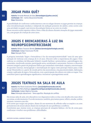 44Instituto Cultural Lourenço Castanho
Jogar para quê?
Autoria: Fernanda Menezes de Góes [fernandagoes@yahoo.com.br]
Instituição: CEB – Centro Educacional Brandão
Área: Matemática
A possibilidade de confrontar conhecimentos com os colegas durante os jogos permite às crianças
uma retroalimentação imediata e independe da avaliação posterior do adulto, como ocorre com
uma atividade no papel, cujo retorno da avaliação limita-se ao certo ou errado.
Nesse encontro serão expostos vídeos, fotos e falas de alunos durante situações de jogos matemáti-
cos, com grupos de crianças de cinco anos.
Jogos e brincadeiras à luz da
neuropsicomotricidade
Autoria: Bárbara Travassos Barreto [barbara.barreto@pioxiicolegio.com.br]
Instituição: Colégio Franciscano Pio XII
Área: Educação Física
A pesquisa intitulada “Jogos e brincadeiras à luz da neuropsicomotricidade” trata de uma apre-
sentação de vivências com crianças de 2 a 6 anos. Discorre sobre a importância dos jogos e brin-
cadeiras no cotidiano da Educação Infantil, visando facilitar e potencializar a aprendizagem dos
conteúdos, envolvendo emoção, participação ativa, socialização e autonomia. Favorece o desenvol-
vimento integral a partir de propostas lúdicas que estimulam criatividade, empatia, exteriorização
de questões internas, metacognição e internalização de regras como princípio básico para a vida
social. Desenvolve-se a partir de estudo prévio da neurociência e da psicomotricidade, elaboração,
criação e aplicação de jogos e brincadeiras, com a participação dos alunos em todas as etapas. Visa
contribuir para a aprendizagem significativa e incentivar o protagonismo social.
Jogos Teatrais Na Sala De Aula
Autoria: Ana Flavia Cavalcante Shimizu [ana@objetivosorocaba.com.br]
Jaqueline de Meira Rodrigues [jaqueline.rodrigues@objetivosorocaba.com.br]
Instituição: Colégio Objetivo Sorocaba
Área: Orientação educacional – Tema específico: Resolução de conflitos
Em nossas salas de aula, nós educadores nos deparamos todos os dias com desafios dos mais diver-
sos temas, a todo momento. E a todo momento, também, precisamos parar, refletir, estudar, avaliar,
retomar o assunto com eles.
E foi assim que surgiu este projeto, diante de um momento de reflexão sobre as reações e os com-
portamentos de nossos alunos diante da resolução de seus problemas e conflitos.
Concluímos que, muitas vezes, as crianças precisam de situações lúdicas e de faz de conta para
confrontar e resolver seus problemas e dificuldades.
50
51
52
icloc_2015_miolo_FINAL.indd 44 18/05/15 18:35
 