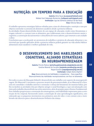 educação infantil47
Nutrição: um tempero para a educação
Autoria: Aline Souza [a.souzas@hotmail.com]
Rafaela Yumi Hakamada Montesinos [rafayumi.nutri@gmail.com]
Instituição: Liga das Senhoras Católicas de São Paulo
Área: Ciências Naturais
O trabalho apresenta estratégias lúdicas voltadas para a área de alimentação e nutrição e tem por
objetivo estimular o consumo de alimentos saudáveis desde a primeira infância.
As atividades foram desenvolvidas dentro de um espaço de educação, tendo como ferramentas o
resgate cultural e o contato com os alimentos, que colaboraram com o desenvolvimento motor e
cognitivo, a construção da autonomia e a descoberta de novos sabores, que remetem a um cuidado
e afeto.
Concluímos que a escola pode ser promotora de trabalhos e projetos de educação alimentar e nu-
tricional que quando aplicados desde a primeira infância podem garantir na vida adulta hábitos
alimentares mais saudáveis e melhor qualidade de vida.
O Desenvolvimento das habilidades
cognitivas, aliando estratégias
da neuroaprendizagem
Autoria: Priscila Pedroso [priscila.pedroso@cda.colegiodante.com.br]
Caroline Manente de Carvalho [manente.carvalho@ig.com.br]
Raquel Gravena [raquelgravena@ig.com.br]
Instituição: Colégio Dante Alighieri
Área: Desenvolvimento de habilidades e competências – Tema específico:
Desenvolvimento das habilidades neuropsicomotoras com foco no letramento
Em todos os anos da Educação Infantil é desenvolvido um trabalho com suporte da neuroaprendi-
zagem. No Maternal I, iniciamos o processo através da psicomotricidade, já no Maternal II o foco
está em consolidar o trabalho anterior e estimular o esboço do letramento de maneira lúdica, por
fim no Jardim as atividades têm por objetivo atingir o canal fonológico, o que será alcançado com
êxito pelo trabalho desenvolvido nas séries anteriores, além do preparo para o Ensino Fundamental.
Este trabalho proporciona a construção da somatognosia, uma habilidade importante para a cons-
trução do Eu corporal, favorecendo assim a construção de uma aprendizagem significativa, con-
siderando que os pequenos movimentos nos primeiros anos de vida e o seu contato com o meio
letrado são alicerces para o desenvolvimento holístico da criança.
58
59
icloc_2015_miolo_FINAL.indd 47 18/05/15 18:35
 