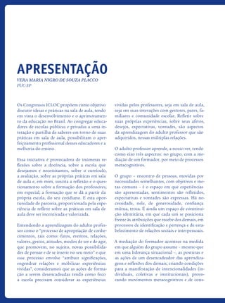 Os Congressos ICLOC propõem como objetivo
discutir ideias e práticas na sala de aula, tendo
em vista o desenvolvimento e o aprimoramen-
to da educação no Brasil. Ao congregar educa-
dores de escolas públicas e privadas a uma in-
teração e partilha de saberes em torno de suas
práticas em sala de aula, possibilitam o aper-
feiçoamento profissional desses educadores e a
melhoria do ensino.
Essa iniciativa é provocadora de inúmeras re-
flexões sobre a docência, sobre a escola que
desejamos e necessitamos, sobre o currículo,
a avaliação, sobre as próprias práticas em sala
de aula e, em mim, suscita a reflexão e o ques-
tionamento sobre a formação dos professores,
em especial, a formação que se dá a partir da
própria escola, do seu cotidiano. E esta opor-
tunidade de parceria, proporcionada pela expe-
riência de refletir sobre as práticas em sala de
aula deve ser incentivada e valorizada.
Entendendo a aprendizagem do adulto profes-
sor como o “processo de apropriação de conhe-
cimentos, tais como: fatos, eventos, relações,
valores, gestos, atitudes, modos de ser e de agir,
que promovem, no sujeito, novas possibilida-
des de pensar e de se inserir no seu meio” e que
esse processo envolve “atribuir significações,
engendrar relações e mobilizar experiências
vividas”, consideramos que as ações de forma-
ção a serem desencadeadas tendo como foco
a escola precisam considerar as experiências
vividas pelos professores, seja em sala de aula,
seja em suas interações com gestores, pares, fa-
miliares e comunidade escolar. Refletir sobre
suas próprias experiências, sobre seus afetos,
desejos, expectativas, vontades, são aspectos
da aprendizagem do adulto professor que são
adquiridos, nessas múltiplas relações.
O adulto professor aprende, a nosso ver, tendo
como eixo três aspectos: no grupo, com a me-
diação de um formador, por meio de processos
metacognitivos.
O grupo – encontro de pessoas, movidas por
necessidades semelhantes, com objetivos e me-
tas comuns – é o espaço em que experiências
são apresentadas, sentimentos são refletidos,
expectativas e vontades são expressas. Há ne-
cessidade, nele, de generosidade, confiança
mútua, troca. É ainda um espaço de constitui-
ção identitária, em que cada um se posiciona
frente às atribuições que recebe dos demais, em
processos de identificação e pertença e de esta-
belecimento de relações sociais e interpessoais.
A mediação do formador acontece na medida
em que alguém do grupo assume – mesmo que
em uma liderança situacional –, as posturas e
as ações de um desencadeador das aprendiza-
gens e reflexões dos demais, criando condições
para a manifestação de intencionalidades (in-
dividuais, coletivas e institucionais), provo-
cando movimentos metacognitivos e de cons-
Apresentação
Vera Maria Nigro de Souza Placco
PUC-SP
icloc_2015_miolo_FINAL.indd 4 18/05/15 18:35
 