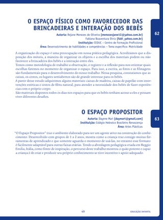 educação infantil49
O espaço físico como favorecedor das
brincadeiras e interação dos bebês
Autoria: Rejane Menezes de Oliveira [menezesjane12@yahoo.com.br]
Fabiana Boaventura Diniz [fabi_yahoo.com.br]
Instituição: CEDUC – Centro de Formação Profissional
Área: Desenvolvimento de habilidades e competências – Tema específico: Motricidade
A organização do espaço é uma preocupação em nossa prática pedagógica. Acreditamos que a dis-
posição dos móveis, a maneira de organizar os objetos e a escolha dos materiais podem ou não
favorecer a brincadeira dos bebês e a interação entre eles.
Temos como metodologia de trabalho a observação, o registro e a reflexão para nos orientar quais
escolhas faremos no momento de organizar o espaço. Para isso, a escrita, as fotos e as filmagens
são fundamentais para o desenvolvimento do nosso trabalho. Nessa pesquisa, constatamos que as
caixas, os cestos, os lugares semiabertos são de grande interesse para os bebês.
A partir desse estudo adquirimos alguns materiais: caixas de madeira, caixas de papelão com inter-
venções estéticas e cestos de fibra natural, para atender a necessidade dos bebês de fazer experiên-
cias com o próprio corpo.
São materiais dispostos todos os dias nos espaços para que os bebês tenham acesso a eles e possam
viver diferentes desafios.
O espaço propositor
Autoria: Dayene Mari [daymari@gmail.com]
Instituição: Colégio Hebraico Brasileiro Renascença
Área: Artes Plásticas
“O Espaço Propositor” traz o ambiente elaborado para ser um agente ativo na construção do conhe-
cimento. Desenvolvido com grupos de 1 a 2 anos, mostra como a criança traz consigo muitas fer-
ramentas de aprendizado e que somente aguarda o momento de usá-las, no entanto esse formato
é facilmente adaptável para outras faixas etárias. Tendo a abordagem pedagógica criada em Reggio
Emilia, Itália, como fonte de inspiração, o percurso deste trabalho mostrou o quão potente e capaz
a criança é de criar e produzir seu próprio conhecimento se tiver incentivo e apoio adequado.
62
63
icloc_2015_miolo_FINAL.indd 49 18/05/15 18:35
 