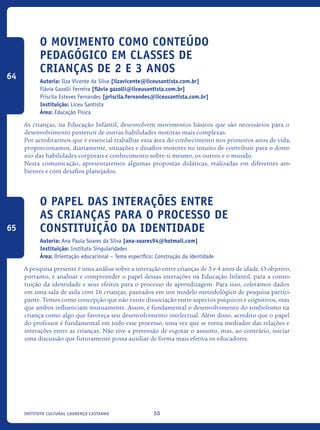 50Instituto Cultural Lourenço Castanho
O movimento como conteúdo
pedagógico em classes de
crianças de 2 e 3 anos
Autoria: Ilza Vicente da Silva [ilzavicente@liceusantista.com.br]
Flávia Gazolli Ferreira [flávia gazolli@liceusantista.com.br]
Priscila Esteves Fernandes [priscila.fernandes@liceusantista.com.br]
Instituição: Liceu Santista
Área: Educação Física
As crianças, na Educação Infantil, desenvolvem movimentos básicos que são necessários para o
desenvolvimento posterior de outras habilidades motoras mais complexas.
Por acreditarmos que é essencial trabalhar essa área do conhecimento nos primeiros anos de vida,
proporcionamos, diariamente, situações e desafios motores no intuito de contribuir para o domí-
nio das habilidades corporais e conhecimento sobre si mesmo, os outros e o mundo.
Nesta comunicação, apresentaremos algumas propostas didáticas, realizadas em diferentes am-
bientes e com desafios planejados.
O papel das interações entre
as crianças para o processo de
constituição da identidade
Autoria: Ana Paula Soares da Silva [ana-soares94@hotmail.com]
Instituição: Instituto Singularidades
Área: Orientação educacional – Tema específico: Construção da identidade
A pesquisa presente é uma análise sobre a interação entre crianças de 3 e 4 anos de idade. O objetivo,
portanto, é analisar e compreender o papel dessas interações na Educação Infantil, para a consti-
tuição da identidade e seus efeitos para o processo de aprendizagem. Para isso, coletamos dados
em uma sala de aula com 16 crianças, pautados em um modelo metodológico de pesquisa partici-
pante. Temos como concepção que não existe dissociação entre aspectos psíquicos e cognitivos, mas
que ambos influenciam mutuamente. Assim, é fundamental o desenvolvimento do simbolismo na
criança como algo que favoreça seu desenvolvimento intelectual. Além disso, acredito que o papel
do professor é fundamental em todo esse processo, uma vez que se torna mediador das relações e
interações entre as crianças. Não tive a pretensão de esgotar o assunto, mas, ao contrário, iniciar
uma discussão que futuramente possa auxiliar de forma mais efetiva os educadores.
64
65
icloc_2015_miolo_FINAL.indd 50 18/05/15 18:35
 