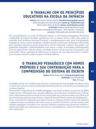 educação infantil51
O Trabalho com os Princípios
Educativos na Escola da Infância
Autoria: Mara Lúcia Finocchiaro da Silva [marafinocchiaro@yahoo.com.br]
Sandra Gonçalves dos Santos Meneguzzo [sandra.gs_76@hotmail.com]
Eliana Cristina Mineli de Oliveira [eliana_mineli@yahoo.com.br]
Instituição: Prefeitura de São Bernardo do Campo
Área: Formação continuada de profissionais – Tema específico: intervenção
pedagógica referenciada pelos princípios educativos
No acompanhamento às escolas de Educação Infantil, as Orientadoras Pedagógicas observaram
a dificuldade de realizar atividades significativas com as crianças de 0 a 3 anos. Para ajudar na
resolução deste problema buscaram fortalecer o acompanhamento feito pelas Coordenadoras
Pedagógicas a essas turmas, estudando e fundamentando a intervenção pedagógica referenciada
pelos princípios educativos: gestão democrática, estética individual e coletiva, diversidade e sin-
gularidade, ludicidade e indissociabilidade entre educar e cuidar. As atividades problematizadas
com esse grupo foram: roda de conversa, atividades de arte e uso de materiais estruturados e não
estruturados. Houve ampliação de olhares para as crianças em suas experimentações e também
para recursos, materiais e propostas para a escola da infância.
O trabalho pedagógico com nomes
próprios e sua contribuição para a
compreensão do sistema de escrita
Autoria: Aimée Mendes Ferreira [aimeemfs@gmail.com]
Instituição: Escola Projeto Vida
Área: Português
O trabalho aborda um conteúdo muito presente no planejamento das atividades de reflexão sobre
o sistema de escrita nas turmas de Educação Infantil e primeiros anos do Ensino Fundamental I:
os nomes próprios.
Discutiremos a importância do trabalho pedagógico com nomes próprios no processo de alfabe-
tização inicial, evidenciando boas situações didáticas com nomes que contribuem para a reflexão
sobre o funcionamento do sistema de escrita e enfatizando que, para potencializar tais reflexões, as
intervenções da professora antes, durante e depois do desenvolvimento destas são fundamentais.
Assim, será possível compreender que para os nomes se tornarem modelos estáveis de referência
e apoiarem tanto as produções de escrita como as situações de leitura é preciso investir num
trabalho pedagógico sistemático com situações didáticas específicas que promovam reflexões e
análises ajustadas aos conhecimentos das crianças e, principalmente, com intervenções intencio-
nais e adequadas.
66
67
icloc_2015_miolo_FINAL.indd 51 18/05/15 18:35
 