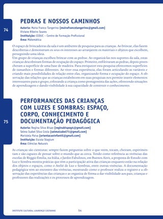 54Instituto Cultural Lourenço Castanho
Pedras e nossos caminhos
Autoria: Maira Franco Tangerino [mairafrancotangerino@gmail.com]
Viviane Ribeiro Soares
Instituição: CEDUC – Centro de Formação Profissional
Área: Matemática
O espaço de brincadeiras da sala é um ambiente de pesquisa para as crianças. Ao brincar, elas fazem
descobertas e demonstram os seus os interesses ao arranjarem os materiais e objetos que escolhem,
perseguindo uma ideia.
Um grupo de crianças escolheu brincar com as pedras. Ao organizá-las nos suportes da sala, estas
crianças descobriram formas de ocupação do espaço. Primeiro, enfileiraram as pedras, depois preen-
cheram a superfície de uma base de madeira. Para enriquecer esta pesquisa oferecemos superfícies
de tamanhos e formas diferentes. Ao viver essa experiência, elas foram articulando as variáveis e
criando mais possibilidades de relação entre elas, organizando forma e ocupação do espaço. A ob-
servação das relações que as crianças estabelecem em suas pesquisas nos permite inserir elementos
interessantes para o grupo, colocando a criança como protagonista das ações, oferecendo situações
de aprendizagens e dando visibilidade à sua capacidade de construir o conhecimento.
Performances das crianças
com Luzes e Sombras: Espaço,
Corpo, Conhecimento e
Documentação Pedagógica
Autoria: Regina Silva Bispo [reginabispog4@gmail.com]
Selma Isabel Silva Costa [selmaizabel71@gmail.com]
Maristela Paiva [orientacaoinfantil@gmail.com]
Instituição: Escola Stagium
Área: Ciências Naturais
As crianças são cientistas: sempre fazem perguntas sobre o que veem, tocam, cheiram, experimen-
tam e são capazes de pensar sobre o mundo que as cerca. Tendo como referência as vivências das
escolas de Reggio Emilia, na Itália, e Jardin Fabulinos, em Buenos Aires, a proposta de Estudo com
Luz e Sombra mostra práticas que têm a participação ativa das crianças enquanto estão na relação
dos objetos e espaços, como o Ateliê de Luz e Sombras, entre outras vivências. A documentação
pedagógica vem ao encontro das vivências, mostrando como o professor realiza o registro e a ob-
servação das experiências das crianças e as organiza de forma a dar visibilidade aos pais, crianças e
professores das realizações e os processos de aprendizagem.
74
75
icloc_2015_miolo_FINAL.indd 54 18/05/15 18:35
 
