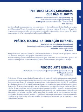 educação infantil55
Pinturas legais giratórias
que dão filhotes
Autoria: Célia Maria Piva Cabral Senna [celia@lumiar.org.br]
Liss Maristhane Mineiro Matos [liss@lumiar.org.br]
Instituição: Escola Lumiar Internacional – Instituto Lumiar
Área: Matemática
Uso de realidade aumentada como um dos recursos de desenvolvimento de habilidades da Lingua-
gem Matemática/Desenvolvimento da percepção e a orientação espacial de objetos e do próprio
corpo por meio de exploração, movimentação, construção, organização e representação do espaço
para crianças de 2,5 a 4 anos da Escola Internacional Lumiar.
Prática Teatral Na Educação Infantil
Autoria: Leila Dias Santos [ledisa_@hotmail.com]
Carmen Napolitano Assumpção Nakamura [carminhaaliperti@gmail.com]
Instituição: Colégio Dante Alighieri
Área: Teatro
A importância do teatro na formação e no desenvolvimento da criança, um ser que pensa, sente e
faz; presentes no aspecto pedagógico, assistindo ou encenando.
A escola é um espaço de conhecimento e aprendizagem, onde arte, música, literatura, pintura, es-
cultura e teatro passam a ser fundamentais para o desenvolvimento perceptivo da criança.
Projeto Arte urbana
Autoria: Carolina Coronato Bortoletto [carolinabortoletto@escolasanti.com.br]
Instituição: Escola Santi
Área: Artes Plásticas
Projeto Arte Urbana: uma reflexão sobre a arte fora do museu. O projeto nasceu da escuta atenta de
uma conversa espontânea entre as crianças sobre um acontecimento do fim de semana: a pichação
do muro da casa do avô de uma delas. A partir disso o projeto surgiu com o objetivo de possibilitar
às crianças refletir sobre as manifestações artísticas em espaços não convencionais; aproximar-se
do conceito de arte urbana, perceber a arte urbana como arte; experimentar o caráter poético e
criativo da arte, ampliar o repertório de artistas urbanos conhecidos e aprender novas técnicas ar-
tísticas específicas da arte urbana. Dentre os diversos caminhos que poderiam ser seguidos dentro
da temática arte urbana, escolhi o grafite como foco do estudo, por ser um tipo de arte bastante
próxima às crianças no que diz respeito à vivacidade e por despertar nelas uma enorme curiosidade
e motivação. O processo foi muito encantador, pois despertou o interesse não só das crianças, mas
também das famílias.
76
77
78
icloc_2015_miolo_FINAL.indd 55 18/05/15 18:35
 