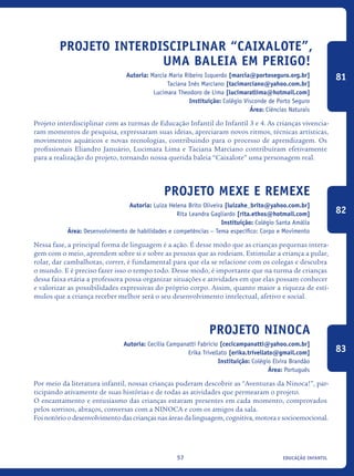educação infantil57
Projeto Interdisciplinar “CAIXALOTE”,
uma baleia em perigo!
Autoria: Marcia Maria Ribeiro Isquerdo [marcia@portoseguro.org.br]
Taciana Inês Marciano [tacimarciano@yahoo.com.br]
Lucimara Theodoro de Lima [lucimaratlima@hotmail.com]
Instituição: Colégio Visconde de Porto Seguro
Área: Ciências Naturais
Projeto interdisciplinar com as turmas de Educação Infantil do Infantil 3 e 4. As crianças vivencia-
ram momentos de pesquisa, expressaram suas ideias, apreciaram novos ritmos, técnicas artísticas,
movimentos aquáticos e novas tecnologias, contribuindo para o processo de aprendizagem. Os
profissionais Eliandro Januário, Lucimara Lima e Taciana Marciano contribuíram efetivamente
para a realização do projeto, tornando nossa querida baleia “Caixalote” uma personagem real.
Projeto Mexe e Remexe
Autoria: Luiza Helena Brito Oliveira [luizahe_brito@yahoo.com.br]
Rita Leandra Gagliardo [rita.ethos@hotmail.com]
Instituição: Colégio Santa Amália
Área: Desenvolvimento de habilidades e competências – Tema específico: Corpo e Movimento
Nessa fase, a principal forma de linguagem é a ação. É desse modo que as crianças pequenas intera-
gem com o meio, aprendem sobre si e sobre as pessoas que as rodeiam. Estimular a criança a pular,
rolar, dar cambalhotas, correr, é fundamental para que ela se relacione com os colegas e descubra
o mundo. E é preciso fazer isso o tempo todo. Desse modo, é importante que na turma de crianças
dessa faixa etária a professora possa organizar situações e atividades em que elas possam conhecer
e valorizar as possibilidades expressivas do próprio corpo. Assim, quanto maior a riqueza de estí-
mulos que a criança receber melhor será o seu desenvolvimento intelectual, afetivo e social.
Projeto Ninoca
Autoria: Cecilia Campanatti Fabricio [cecicampanatti@yahoo.com.br]
Erika Trivellato [erika.trivellato@gmail.com]
Instituição: Colégio Elvira Brandão
Área: Português
Por meio da literatura infantil, nossas crianças puderam descobrir as “Aventuras da Ninoca!”, par-
ticipando ativamente de suas histórias e de todas as atividades que permearam o projeto.
O encantamento e entusiasmo das crianças estavam presentes em cada momento, comprovados
pelos sorrisos, abraços, conversas com a NINOCA e com os amigos da sala.
Foi notório o desenvolvimento das crianças nas áreas da linguagem, cognitiva, motora e socioemocional.
81
82
83
icloc_2015_miolo_FINAL.indd 57 18/05/15 18:35
 