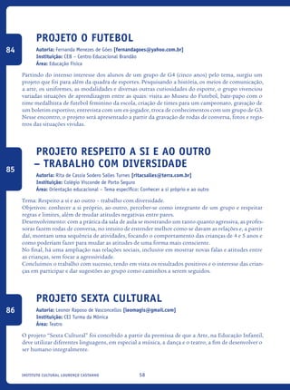 58Instituto Cultural Lourenço Castanho
Projeto O Futebol
Autoria: Fernanda Menezes de Góes [fernandagoes@yahoo.com.br]
Instituição: CEB – Centro Educacional Brandão
Área: Educação Física
Partindo do intenso interesse dos alunos de um grupo de G4 (cinco anos) pelo tema, surgiu um
projeto que foi para além da quadra de esportes. Pesquisando a história, os meios de comunicação,
a arte, os uniformes, as modalidades e diversas outras curiosidades do esporte, o grupo vivenciou
variadas situações de aprendizagem entre as quais: visita ao Museu do Futebol, bate-papo com o
time medalhista de futebol feminino da escola, criação de times para um campeonato, gravação de
um boletim esportivo, entrevista com um ex-jogador, troca de conhecimentos com um grupo de G3.
Nesse encontro, o projeto será apresentado a partir da gravação de rodas de conversa, fotos e regis-
tros das situações vividas.
Projeto Respeito a si e ao outro
– trabalho com diversidade
Autoria: Rita de Cassia Sodero Salles Turnes [ritacsalles@terra.com.br]
Instituição: Colégio Visconde de Porto Seguro
Área: Orientação educacional – Tema específico: Conhecer a si próprio e ao outro
Tema: Respeito a si e ao outro – trabalho com diversidade.
Objetivos: conhecer a si próprio, ao outro, perceber-se como integrante de um grupo e respeitar
regras e limites, além de mudar atitudes negativas entre pares.
Desenvolvimento: com a prática da sala de aula se mostrando um tanto quanto agressiva, as profes-
soras fazem rodas de conversa, no intuito de entender melhor como se davam as relações e, a partir
daí, montam uma sequência de atividades, focando o comportamento das crianças de 4 e 5 anos e
como poderíam fazer para mudar as atitudes de uma forma mais consciente.
No final, há uma ampliação nas relações sociais, inclusive em mostrar novas falas e atitudes entre
as crianças, sem focar a agressividade.
Concluímos o trabalho com sucesso, tendo em vista os resultados positivos e o interesse das crian-
ças em participar e dar sugestões ao grupo como caminhos a serem seguidos.
Projeto Sexta Cultural
Autoria: Leonor Raposo de Vasconcellos [leomagis@gmail.com]
Instituição: CEI Turma da Mônica
Área: Teatro
O projeto “Sexta Cultural” foi concebido a partir da premissa de que a Arte, na Educação Infantil,
deve utilizar diferentes linguagens, em especial a música, a dança e o teatro, a fim de desenvolver o
ser humano integralmente.
84
85
86
icloc_2015_miolo_FINAL.indd 58 18/05/15 18:35
 