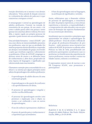 tituição identitária em si mesmo e nos demais
educadores. “Uma atitude de doação conscien-
te e voluntária dos saberes de cada um é o que
caracteriza e enriquece a troca”.
A metacognição é central na aprendizagem de
adultos professores. Consiste na tomada de
consciência do seu pensar, do seu sentir, e de
como o adulto pensa sobre esse pensar e sentir
(pensar tem uma base afetivo-volitiva). Por meio
dela, o sujeito regula seu próprio processo de
aprender e pode investir em sua autoformação.
Uma atividade formativa – como o ICLOC – pre-
cisa estar aberta às intencionalidades presentes
nos professores, uma vez que as atividades for-
mativas propostas devem identificar e responder
aos desejos e necessidades do grupo, recorrendo
a ações que envolvam cognitiva e afetivamente
os professores. O fato de o ICLOC congregar os
diversos níveis de ensino e as diferentes áreas
do conhecimento é, além disso, propiciador de
uma riqueza de linguagens e significados que
valoriza ainda mais essa iniciativa.
Chamamos a atenção para a necessidade de se co-
nhecer e se orientar por alguns princípios norte-
adores da aprendizagem dos adultos professores:
•	 A aprendizagem do adulto decorre de uma
construção grupal;
•	 A aprendizagem se dá a partir do confronto
e do aprofundamento de ideias;
•	 O processo de aprendizagem é singular e
envolve escolha deliberada;
•	 O processo de aprendizagem envolve com-
promisso e implicação com o objeto ou
evento a ser conhecido e com os outros
da aprendizagem;
•	 O ato de conhecer é permanente e dialético;
•	 O ponto de partida para o conhecimento é
a experiência que acumulamos;
•	 A base da aprendizagem está na linguagem,
na atribuição de significados e sentidos.
Assim, enfatizamos que a dimensão coletiva
do processo de aprendizagem, a consciência
do saber da própria experiência, a troca dessas
experiências, a iniciativa, a responsabilidade e
o compromisso de cada educador com seu pro-
cesso de formação são aspectos fundamentais
de sua constituição identitária.
Acreditamos que os conceitos e princípios aqui
apresentados em relação à aprendizagem do
adulto professor – fruto de estudo e reflexão de
um grupo de professores-formadores de pro-
fessores – estão presentes nessa iniciativa ino-
vadora do ICLOC de promover a reflexão sobre
Práticas na Sala de Aula, possibilitando aos
professores participantes socializarem suas ex-
periências e se beneficiarem das experiências de
outros professores, outras escolas e outras rea-
lidades sociais, culturais e econômicas.
E expressamos nossos votos de sucesso a este
VII Congresso ICLOC, seus promotores e
participantes!
Referência:
PLACCO, V. M. N. S; SOUZA, V. L. T. Apren-
dizagem do Adulto Professor. São Paulo: Edições
Loyola, 2006. p. 23-24; 85-86.
icloc_2015_miolo_FINAL.indd 5 18/05/15 18:35
 