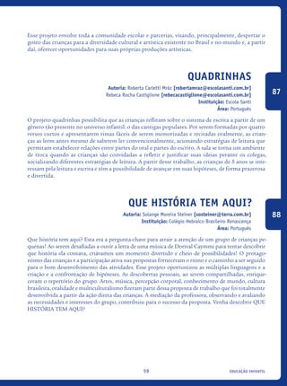 educação infantil59
Esse projeto envolve toda a comunidade escolar e parcerias, visando, principalmente, despertar o
gosto das crianças para a diversidade cultural e artística existente no Brasil e no mundo e, a partir
daí, oferecer oportunidades para suas próprias produções artísticas.
Quadrinhas
Autoria: Roberta Carletti Mráz [robertamraz@escolasanti.com.br]
Rebeca Rocha Castiglione [rebecacastiglione@escolasanti.com.br]
Instituição: Escola Santi
Área: Português
O projeto quadrinhas possibilita que as crianças reflitam sobre o sistema de escrita a partir de um
gênero tão presente no universo infantil: o das cantigas populares. Por serem formadas por quatro
versos curtos e apresentarem rimas fáceis de serem memorizadas e recitadas oralmente, as crian-
ças as leem antes mesmo de saberem ler convencionalmente, acionando estratégias de leitura que
permitam estabelecer relações entre partes do oral e partes do escrito. A sala se torna um ambiente
de troca quando as crianças são convidadas a refletir e justificar suas ideias perante os colegas,
socializando diferentes estratégias de leitura. A partir desse trabalho, as crianças de 5 anos se inte-
ressam pela leitura e escrita e têm a possibilidade de avançar em suas hipóteses, de forma prazerosa
e divertida. 	
Que História Tem Aqui?
Autoria: Solange Moreira Steiner [sosteiner@terra.com.br]
Instituição: Colégio Hebraico Brasileiro Renascença
Área: Português
Que história tem aqui? Esta era a pergunta-chave para atrair a atenção de um grupo de crianças pe-
quenas! Ao serem desafiadas a ouvir a letra de uma música de Dorival Caymmi para tentar descobrir
que história ela contava, criávamos um momento divertido e cheio de possibilidades! O protago-
nismo das crianças e a participação ativa nas propostas forneceram o ritmo e o caminho a ser seguido
para o bom desenvolvimento das atividades. Esse projeto oportunizou as múltiplas linguagens e a
criação e a confrontação de hipóteses. As descobertas pessoais, ao serem compartilhadas, enrique-
ceram o repertório do grupo. Artes, música, percepção corporal, conhecimento de mundo, cultura
brasileira, oralidade e multiculturalismo fizeram parte dessa proposta de trabalho que foi totalmente
desenvolvida a partir da ação direta das crianças. A mediação da professora, observando e avaliando
as necessidades e interesses do grupo, contribuiu para o sucesso da proposta. Venha descobrir QUE
HISTÓRIA TEM AQUI?
87
88
icloc_2015_miolo_FINAL.indd 59 18/05/15 18:35
 