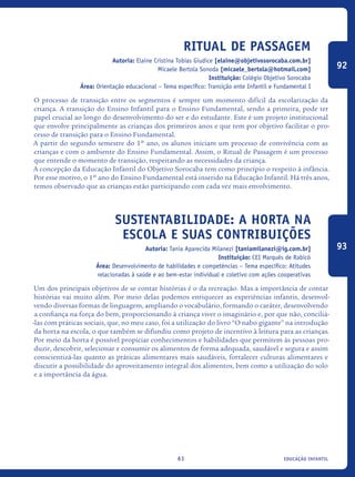educação infantil61
Ritual de passagem
Autoria: Elaine Cristina Tobias Giudice [elaine@objetivosorocaba.com.br]
Micaele Bertola Sonoda [micaele_bertola@hotmail.com]
Instituição: Colégio Objetivo Sorocaba
Área: Orientação educacional – Tema específico: Transição ente Infantil e Fundamental I
O processo de transição entre os segmentos é sempre um momento difícil da escolarização da
criança. A transição do Ensino Infantil para o Ensino Fundamental, sendo a primeira, pode ter
papel crucial ao longo do desenvolvimento do ser e do estudante. Este é um projeto institucional
que envolve principalmente as crianças dos primeiros anos e que tem por objetivo facilitar o pro-
cesso de transição para o Ensino Fundamental.
A partir do segundo semestre do 1º ano, os alunos iniciam um processo de convivência com as
crianças e com o ambiente do Ensino Fundamental. Assim, o Ritual de Passagem é um processo
que entende o momento de transição, respeitando as necessidades da criança.
A concepção da Educação Infantil do Objetivo Sorocaba tem como princípio o respeito à infância.
Por esse motivo, o 1º ano do Ensino Fundamental está inserido na Educação Infantil. Há três anos,
temos observado que as crianças estão participando com cada vez mais envolvimento.
Sustentabilidade: A horta na
escola e suas contribuições
Autoria: Tania Aparecida Milanezi [taniamilanezi@ig.com.br]
Instituição: CEI Marquês de Rabicó
Área: Desenvolvimento de habilidades e competências – Tema específico: Atitudes
relacionadas à saúde e ao bem-estar individual e coletivo com ações cooperativas
Um dos principais objetivos de se contar histórias é o da recreação. Mas a importância de contar
histórias vai muito além. Por meio delas podemos enriquecer as experiências infantis, desenvol-
vendo diversas formas de linguagem, ampliando o vocabulário, formando o caráter, desenvolvendo
a confiança na força do bem, proporcionando à criança viver o imaginário e, por que não, conciliá-
-las com práticas sociais, que, no meu caso, foi a utilização do livro “O nabo gigante” na introdução
da horta na escola, o que também se difundiu como projeto de incentivo à leitura para as crianças.
Por meio da horta é possível propiciar conhecimentos e habilidades que permitem às pessoas pro-
duzir, descobrir, selecionar e consumir os alimentos de forma adequada, saudável e segura e assim
conscientizá-las quanto as práticas alimentares mais saudáveis, fortalecer culturas alimentares e
discutir a possibilidade do aproveitamento integral dos alimentos, bem como a utilização do solo
e a importância da água.
92
93
icloc_2015_miolo_FINAL.indd 61 18/05/15 18:35
 