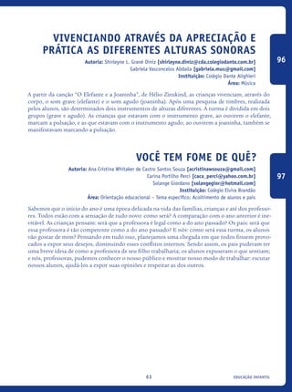 educação infantil63
Vivenciando através da apreciação e
prática as diferentes alturas sonoras
Autoria: Shirleyne L. Grané Diniz [shirleyne.diniz@cda.colegiodante.com.br]
Gabriela Vasconcelos Abdalla [gabriela.mus@gmail.com]
Instituição: Colégio Dante Alighieri
Área: Música
A partir da canção “O Elefante e a Joaninha”, de Hélio Zinskind, as crianças vivenciam, através do
corpo, o som grave (elefante) e o som agudo (joaninha). Após uma pesquisa de timbres, realizada
pelos alunos, são determinados dois instrumentos de alturas diferentes. A turma é dividida em dois
grupos (grave e agudo). As crianças que estavam com o instrumento grave, ao ouvirem o elefante,
marcam a pulsação, e as que estavam com o instrumento agudo, ao ouvirem a joaninha, também se
manifestavam marcando a pulsação.
Você tem fome de quê?
Autoria: Ana Cristina Whitaker de Castro Santos Souza [acristinawsouza@gmail.com]
Carina Portilho Perci [caca_perci@yahoo.com.br]
Solange Giordano [solangegior@hotmail.com]
Instituição: Colégio Elvira Brandão
Área: Orientação educacional – Tema específico: Acolhimento de alunos e pais
Sabemos que o início do ano é uma época delicada na vida das famílias, crianças e até dos professo-
res. Todos estão com a sensação de tudo novo: como será? A comparação com o ano anterior é ine-
vitável. As crianças pensam: será que a professora é legal como a do ano passado? Os pais: será que
essa professora é tão competente como a do ano passado? E nós: como será essa turma, os alunos
vão gostar de mim? Pensando em tudo isso, planejamos uma chegada em que todos fossem provo-
cados a expor seus desejos, diminuindo esses conflitos internos. Sendo assim, os pais puderam ter
uma breve ideia de como a professora de seu filho trabalharia; os alunos expuseram o que sentiam;
e nós, professoras, pudemos conhecer o nosso público e mostrar nosso modo de trabalhar: escutar
nossos alunos, ajudá-los a expor suas opiniões e respeitar as dos outros.
96
97
icloc_2015_miolo_FINAL.indd 63 18/05/15 18:35
 