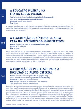 66Instituto Cultural Lourenço Castanho
A Educação Musical na
era da Lousa Digital
Autoria: Humberto Cortez [humberto.cortez@cda.colegiodante.com.br]
Suely Lerner [suely.lerner@cda.colegiodante.com.br]
Instituição: Colégio Dante Alighieri
Área: Música
O presente trabalho tem por objetivo a compreensão do fenômeno sonoro enquanto matéria-prima
da música: discriminação auditiva, prática vocal e instrumental, leitura e execução de partitura não
convencional (por imagem).
A elaboração de sínteses de aula
para um aprendizado significativo
Autoria: Juliana Wasser Bueno de Mello [juwasser@gmail.com]
Instituição: Escola Villare
Área: Português
Quais atividades em sala de aula podem contribuir para a prática da produção escrita dos alunos
do 4º ano? Como os registros elaborados por eles durante as aulas podem favorecer a construção
de seus conhecimentos? Considerando essas e outras inquietações, foram elaboradas diferentes ati-
vidades com o objetivo de serem verificadas e analisadas as contribuições da elaboração de sínteses
e registros das aulas para um aprendizado mais significativo dos educandos, colaborando para a
formação de cidadãos competentes no uso da linguagem.
A Formação do Professor para a
Inclusão do Aluno Especial
Autoria: Tatiane Nunes Valente [tatianetvalente@gmail.com]
Edielso Manoel Mendes de Almeida [edielsoalmeida@bol.com.br]
Instituição: EM Maria José dos Santos Ferreira
Área: Formação continuada de profissionais – Tema específico:
Como ensinar alunos especiais através de jogos
Este relato de experiência é resultado de um projeto desenvolvido em uma escola pública em Ma-
capá. Teve como objetivo construir jogos pedagógicos com os professores que evidenciem as po-
tencialidades dos alunos com necessidades educativas especiais, assim como vivenciar atividades
práticas na sala de aula, através de recursos que estimulem o ensino de maneira criativa e praze-
rosa, favorecendo o aprendizado de todos. Esta experiência foi desenvolvida em 3 etapas: pesquisa
diagnóstica, análise dos dados coletados e desenvolvimento do projeto (roda de conversa, oficinas
e intervenção na sala de aula). As oficinas permitiram aos professores analisar melhor o comporta-
mento, as deficiências e as potencialidades dos alunos especiais, para a partir dessa reflexão cons-
99
100
101
icloc_2015_miolo_FINAL.indd 66 18/05/15 18:35
 