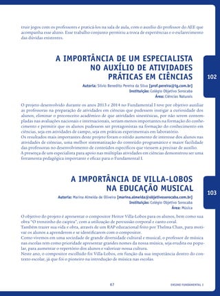 ensino fundamental I67
truir jogos com os professores e praticá-los na sala de aula, com o auxílio do professor do AEE que
acompanha esse aluno. Esse trabalho conjunto permitiu a troca de experiências e o esclarecimento
das dúvidas existentes.
A importância de um especialista
no auxílio de atividades
práticas em ciências
Autoria: Silvio Benedito Pereira da Silva [prof.pereira@ig.com.br]
Instituição: Colégio Objetivo Sorocaba
Área: Ciências Naturais
O projeto desenvolvido durante os anos 2013 e 2014 no Fundamental I teve por objetivo auxiliar
as professoras na preparação de atividades em ciências que pudessem instigar a curiosidade dos
alunos, eliminar o preconceito acadêmico de que atividades sinestésicas, por não serem contem-
pladas nas avaliações nacionais e internacionais, seriam menos importantes na formação do conhe-
cimento e permitir que os alunos pudessem ser protagonistas na formação do conhecimento em
ciências, seja em atividades de campo, seja em práticas experimentais em laboratório.
Os resultados mais importantes deste projeto foram o nítido aumento de interesse dos alunos nas
atividades de ciências, uma melhor sistematização do conteúdo programático e maior facilidade
das professoras no desenvolvimento de conteúdos específicos que viessem a precisar de auxílio.
A presença de um especialista para apoio nas múltiplas atividades em ciências demonstrou ser uma
ferramenta pedagógica importante e eficaz para o Fundamental I.
A importância de Villa-Lobos
na Educação Musical
Autoria: Marina Almeida de Oliveira [marina.almeida@objetivosorocaba.com.br]
Instituição: Colégio Objetivo Sorocaba
Área: Música
O objetivo do projeto é apresentar o compositor Heitor Villa-Lobos para os alunos, bem como sua
obra “O trenzinho do caipira”, com a utilização de percussão corporal e canto coral.
Também trazer sua vida e obra, através de um RAP educacional feito por Thelma Chan, para moti-
var os alunos a aprenderem e se identificarem com o compositor.
Como vivemos em uma sociedade de grande diversidade cultural e musical, o professor de música
nas escolas tem como prioridade apresentar grandes nomes da nossa música, seja erudita ou popu-
lar, para aumentar o repertório dos alunos e valorizar nossa cultura.
Neste ano, o compositor escolhido foi Villa-Lobos, em função da sua importância dentro do con-
texto escolar, já que foi o pioneiro na introdução de música nas escolas.
102
103
icloc_2015_miolo_FINAL.indd 67 18/05/15 18:35
 