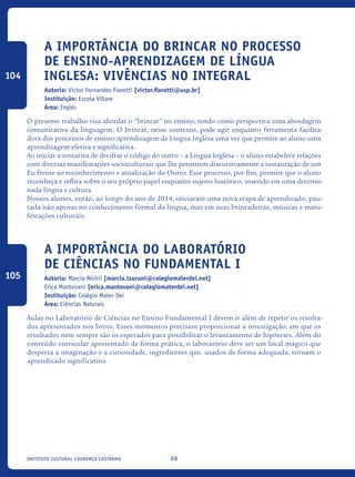 68Instituto Cultural Lourenço Castanho
A importância do brincar no processo
de ensino-aprendizagem de Língua
Inglesa: vivências no Integral
Autoria: Victor Fernandes Fiorotti [victor.fiorotti@usp.br]
Instituição: Escola Villare
Área: Inglês
O presente trabalho visa abordar o “brincar” no ensino, tendo como perspectiva uma abordagem
comunicativa da linguagem. O brincar, nesse contexto, pode agir enquanto ferramenta facilita-
dora dos processos de ensino-aprendizagem de Língua Inglesa uma vez que permite ao aluno uma
aprendizagem efetiva e significativa.
Ao iniciar a tentativa de decifrar o código do outro – a Língua Inglesa – o aluno estabelece relações
com diversas manifestações socioculturais que lhe permitem discursivamente a instauração de um
Eu frente ao reconhecimento e atualização do Outro. Esse processo, por fim, permite que o aluno
reconheça e reflita sobre o seu próprio papel enquanto sujeito histórico, inserido em uma determi-
nada língua e cultura.
Nossos alunos, então, ao longo do ano de 2014, iniciaram uma nova etapa de aprendizado, pau-
tada não apenas no conhecimento formal da língua, mas em suas brincadeiras, músicas e mani-
festações culturais.
A Importância do laboratório
de Ciências no Fundamental I
Autoria: Marcia Nichii [marcia.tsuruni@colegiomaterdei.net]
Erica Mantovani [erica.mantovani@colegiomaterdei.net]
Instituição: Colégio Mater Dei
Área: Ciências Naturais
Aulas no Laboratório de Ciências no Ensino Fundamental I devem ir além de repetir os resulta-
dos apresentados nos livros. Esses momentos precisam proporcionar a investigação, em que os
resultados nem sempre são os esperados para possibilitar o levantamento de hipóteses. Além do
conteúdo curricular apresentado de forma prática, o laboratório deve ser um local mágico que
desperta a imaginação e a curiosidade, ingredientes que, usados de forma adequada, tornam o
aprendizado significativo.
104
105
icloc_2015_miolo_FINAL.indd 68 18/05/15 18:35
 