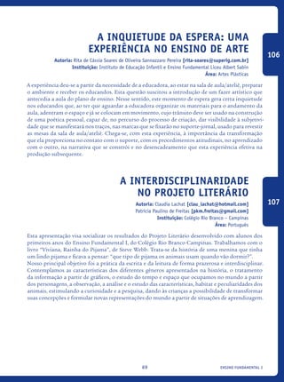 ensino fundamental I69
A inquietude da espera: uma
experiência no ensino de Arte
Autoria: Rita de Cássia Soares de Oliveira Sannazzaro Pereira [rita-soares@superig.com.br]
Instituição: Instituto de Educação Infantil e Ensino Fundamental Liceu Albert Sabin
Área: Artes Plásticas
A experiência deu-se a partir da necessidade de a educadora, ao estar na sala de aula/ateliê, preparar
o ambiente e receber os educandos. Esta questão suscitou a introdução de um fazer artístico que
antecedia a aula do plano de ensino. Nesse sentido, este momento de espera gera certa inquietude
nos educandos que, ao ter que aguardar a educadora organizar os materiais para o andamento da
aula, adentram o espaço e já se colocam em movimento, cujo trânsito deve ser usado na construção
de uma poética pessoal, capaz de, no percurso do processo de criação, dar visibilidade à subjetivi-
dade que se manifestará nos traços, nas marcas que se fixarão no suporte-jornal, usado para revestir
as mesas da sala de aula/ateliê. Chega-se, com esta experiência, à importância da transformação
que ela proporciona no contato com o suporte, com os procedimentos atitudinais, no aprendizado
com o outro, na narrativa que se constrói e no desencadeamento que esta experiência efetiva na
produção subsequente.
A interdisciplinaridade
no projeto literário
Autoria: Claudia Lachat [clau_lachat@hotmail.com]
Patrícia Paulino de Freitas [pkm.freitas@gmail.com]
Instituição: Colégio Rio Branco – Campinas
Área: Português
Esta apresentação visa socializar os resultados do Projeto Literário desenvolvido com alunos dos
primeiros anos do Ensino Fundamental I, do Colégio Rio Branco Campinas. Trabalhamos com o
livro “Viviana, Rainha do Pijama”, de Steve Webb. Trata-se da história de uma menina que tinha
um lindo pijama e ficava a pensar: “que tipo de pijama os animais usam quando vão dormir?”.
Nosso principal objetivo foi a prática da escrita e da leitura de forma prazerosa e interdisciplinar.
Contemplamos as características dos diferentes gêneros apresentados na história, o tratamento
da informação a partir de gráficos, o estudo do tempo e espaço que ocupamos no mundo a partir
dos personagens, a observação, a análise e o estudo das características, habitat e peculiaridades dos
animais, estimulando a curiosidade e a pesquisa, dando às crianças a possibilidade de transformar
suas concepções e formular novas representações do mundo a partir de situações de aprendizagem.
106
107
icloc_2015_miolo_FINAL.indd 69 18/05/15 18:35
 