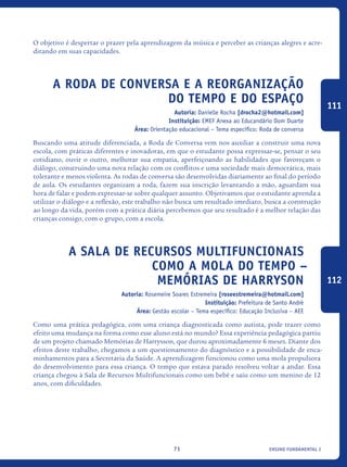 ensino fundamental I71
O objetivo é despertar o prazer pela aprendizagem da música e perceber as crianças alegres e acre-
ditando em suas capacidades.
A Roda de Conversa e a Reorganização
do Tempo e do Espaço
Autoria: Danielle Rocha [drocha2@hotmail.com]
Instituição: EMEF Anexa ao Educandário Dom Duarte
Área: Orientação educacional – Tema específico: Roda de conversa
Buscando uma atitude diferenciada, a Roda de Conversa vem nos auxiliar a construir uma nova
escola, com práticas diferentes e inovadoras, em que o estudante possa expressar-se, pensar o seu
cotidiano, ouvir o outro, melhorar sua empatia, aperfeiçoando as habilidades que favoreçam o
diálogo, construindo uma nova relação com os conflitos e uma sociedade mais democrática, mais
tolerante e menos violenta. As rodas de conversa são desenvolvidas diariamente ao final do período
de aula. Os estudantes organizam a roda, fazem sua inscrição levantando a mão, aguardam sua
hora de falar e podem expressar-se sobre qualquer assunto. Objetivamos que o estudante aprenda a
utilizar o diálogo e a reflexão, este trabalho não busca um resultado imediato, busca a construção
ao longo da vida, porém com a prática diária percebemos que seu resultado é a melhor relação das
crianças consigo, com o grupo, com a escola.
A Sala De Recursos Multifuncionais
Como A Mola Do Tempo –
Memórias De Harryson
Autoria: Rosemeire Soares Estremeira [roseestremeira@hotmail.com]
Instituição: Prefeitura de Santo André
Área: Gestão escolar – Tema específico: Educação Inclusiva – AEE
Como uma prática pedagógica, com uma criança diagnosticada como autista, pode trazer como
efeito uma mudança na forma como esse aluno está no mundo? Essa experiência pedagógica partiu
de um projeto chamado Memórias de Harrysson, que durou aproximadamente 6 meses. Diante dos
efeitos deste trabalho, chegamos a um questionamento do diagnóstico e a possibilidade de enca-
minhamentos para a Secretaria da Saúde. A aprendizagem funcionou como uma mola propulsora
do desenvolvimento para essa criança. O tempo que estava parado resolveu voltar a andar. Essa
criança chegou à Sala de Recursos Multifuncionais como um bebê e saiu como um menino de 12
anos, com dificuldades.
111
112
icloc_2015_miolo_FINAL.indd 71 18/05/15 18:35
 