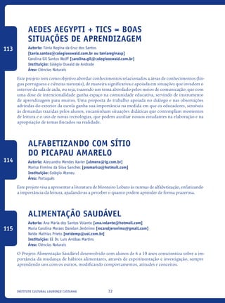 72Instituto Cultural Lourenço Castanho
Aedes Aegypti + TICs = Boas
situações de aprendizagem
Autoria: Tânia Regina da Cruz dos Santos
[tania.santos@colegiooswald.com.br ou taniareginasp]
Carolina Gil Santos Wolff [carolina.gil@colegiooswald.com.br]
Instituição: Colégio Oswald de Andrade
Área: Ciências Naturais
Este projeto tem como objetivo abordar conhecimentos relacionados a áreas de conhecimentos (lín-
gua portuguesa e ciências naturais), de maneira significativa e apoiada em situações que invadem o
interior da sala de aula, ou seja, trazendo um tema abordado pelos meios de comunicação; que com
uma dose de intencionalidade ganha espaço na comunidade educativa, servindo de instrumento
de aprendizagem para muitos. Uma proposta de trabalho apoiada no diálogo e nas observações
advindas do exterior da escola ganha sua importância na medida em que os educadores, sensíveis
às demandas trazidas pelos alunos, encaminham situações didáticas que contemplam momentos
de leitura e o uso de novas tecnologias, que podem auxiliar nossos estudantes na elaboração e na
apropriação de temas fincados na realidade.	
Alfabetizando com Sítio
do Picapau Amarelo
Autoria: Alessandra Mendes Xavier [almenx@ig.com.br]
Marisa Firmino da Silva Sanches [promarisa@hotmail.com]
Instituição: Colégio Ateneu
Área: Português
Este projeto visa a apresentar a literatura de Monteiro Lobato às turmas de alfabetização, enfatizando
a importância da leitura, ajudando-as a perceber o quanto podem aprender de forma prazerosa.
Alimentação Saudável
Autoria: Ana Maria dos Santos Volante [ana.volante@hotmail.com]
Maria Carolina Moraes Danelon Jerônimo [mcaroljeronimo@gmail.com]
Neide Mathias Prieto [neidemp@uol.com.br]
Instituição: EE Dr. Luís Arrôbas Martins
Área: Ciências Naturais
O Projeto Alimentação Saudável desenvolvido com alunos de 6 a 10 anos conscientiza sobre a im-
portância da mudança de hábitos alimentares, através de experimentação e investigação, sempre
aprendendo uns com os outros, modificando comportamentos, atitudes e conceitos.
113
114
115
icloc_2015_miolo_FINAL.indd 72 18/05/15 18:35
 